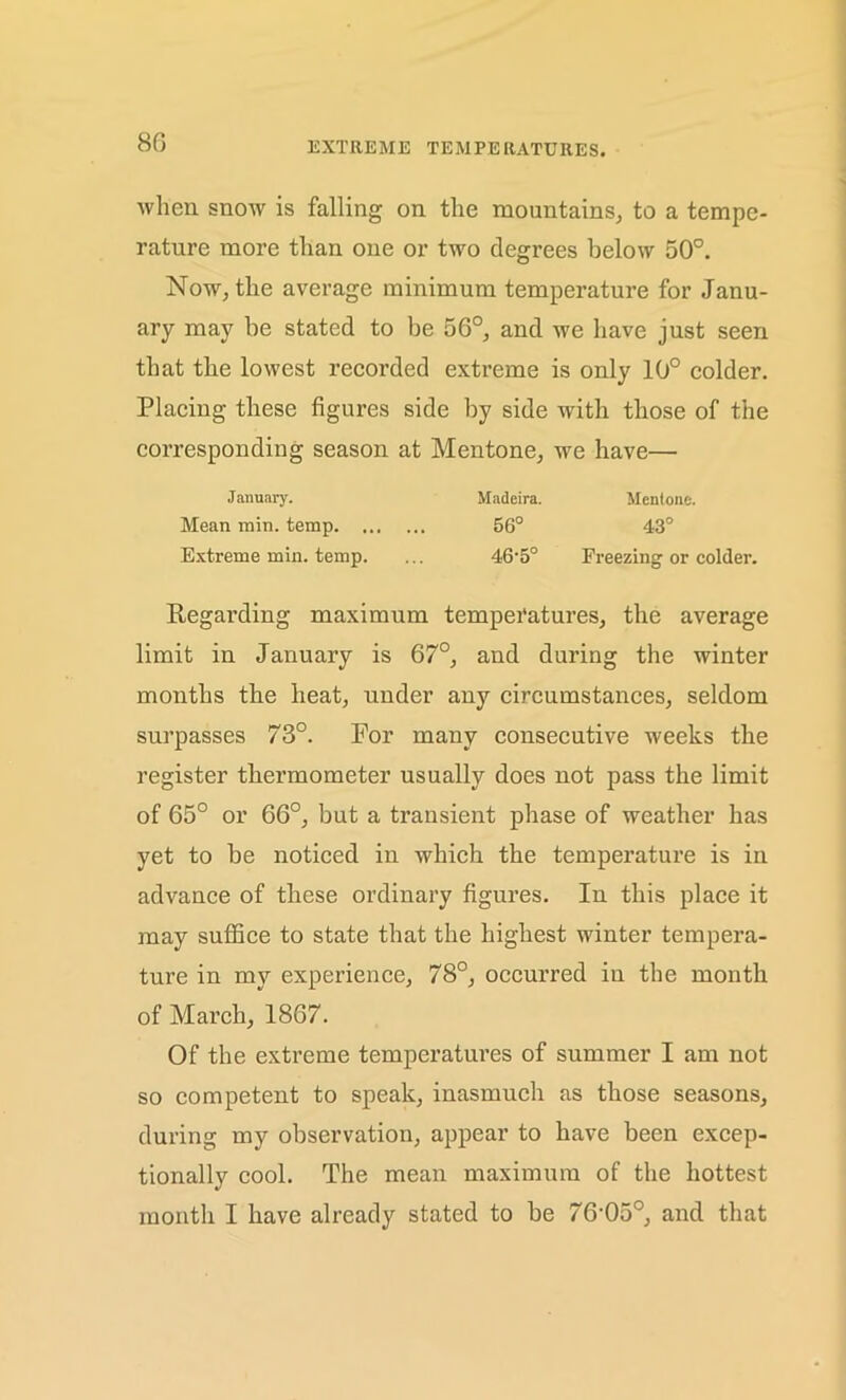 8G when snow is falling on the mountains, to a tempe- rature more than one or two degrees below 50°. Now, the average minimum temperature for Janu- ary may be stated to be 56°, and we have just seen that the lowest recorded extreme is only 10° colder. Placing these figures side by side with those of the corresponding season at Mentone, we have— January. Madeira. Mentone. Mean min. temp 56° 43° Extreme min. temp. ... 46• 5° Freezing or colder. Regarding maximum temperatures, the average limit in January is 67°, and during the winter months the heat, under any circumstances, seldom surpasses 73°. For many consecutive weeks the register thermometer usually does not pass the limit of 65° or 66°, but a transient phase of weather has yet to be noticed in which the temperature is in advance of these ordinary figures. In this place it may suffice to state that the highest winter tempera- ture in my experience, 78°, occurred in the month of March, 1867. Of the extreme temperatures of summer I am not so competent to speak, inasmuch as those seasons, during my observation, appear to have been excep- tionally cool. The mean maximum of the hottest