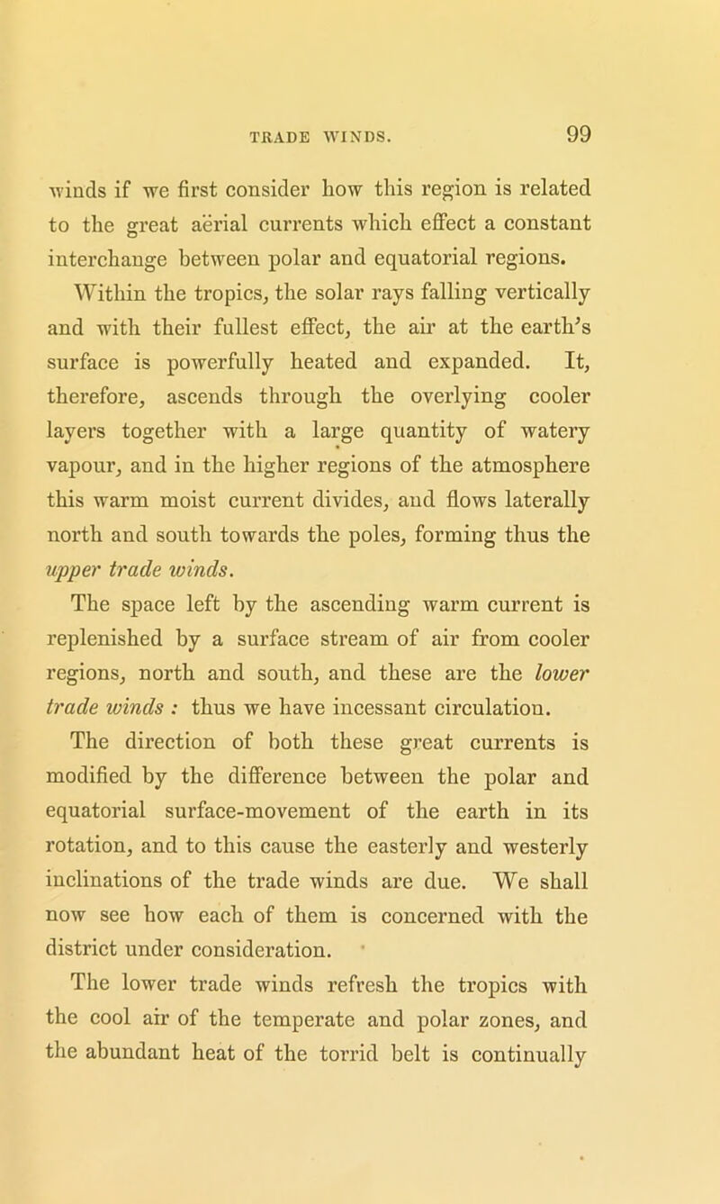 99 winds if we first consider how this region is related to the great aerial currents which effect a constant interchange between polar and equatorial regions. Within the tropics, the solar rays falling vertically and with their fullest effect, the air at the earth's surface is powerfully heated and expanded. It, therefore, ascends through the overlying cooler layers together with a large quantity of watery vapour, and in the higher regions of the atmosphere this warm moist current divides, and flows laterally north and south towards the poles, forming thus the upper trade ivinds. The space left by the ascending warm current is replenished by a surface stream of air from cooler regions, north and south, and these are the lower trade ivinds : thus we have incessant circulation. The direction of both these great currents is modified by the difference between the polar and equatorial surface-movement of the earth in its rotation, and to this cause the easterly and westerly inclinations of the trade winds are due. We shall now see how each of them is concerned with the district under consideration. The lower trade winds refresh the tropics with the cool air of the temperate and polar zones, and the abundant heat of the torrid belt is continually