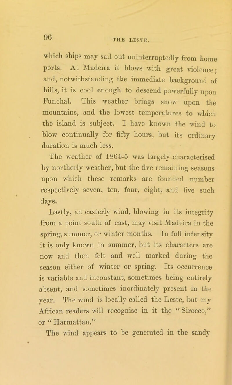 THE LESTE. which ships may sail out uninterruptedly from home ports. At Madeira it blows with great violence; and, notwithstanding the immediate background of hills, it is cool enough to descend powerfully upon Funchal. This weather brings snow upon the mountains, and the lowest temperatures to which the island is subject. I have known the wind to blow continually for fifty hours, but its ordinary duration is much less. The weather of 1864-5 was largely characterised by northerly weather, but the five remaining seasons upon which these remarks are founded number respectively seven, ten, four, eight, and five such days. Lastly, an easterly wind, blowing in its integrity from a point south of east, may visit Madeira in the spring, summer, or winter months. In full intensity it is only known in summer, but its characters are now and then felt and well marked during the season either of winter or spring. Its occurrence is variable and inconstant, sometimes being entirely absent, and sometimes inordinately present in the year. The wind is locally called the Leste, but my African readers will recognise in it the “ Sirocco,” or “ Harmattan.” The wind appears to be generated in the sandy