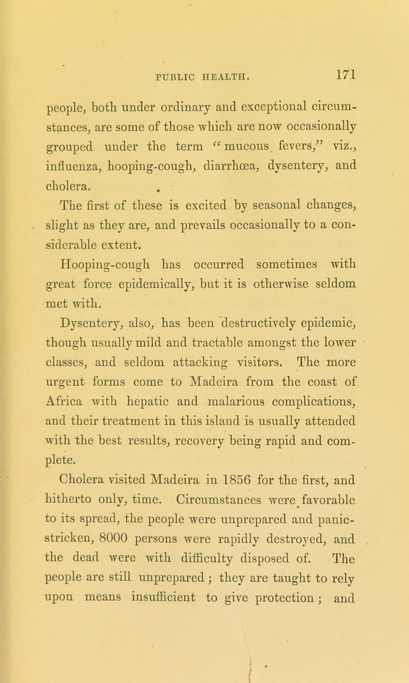 people, both under ordinary and exceptional circum- stances, are some of those which are now occasionally grouped under the term “ mucous fevers/’ viz., influenza, hooping-cough, diarrhoea, dysentery, and cholera. The first of these is excited by seasonal changes, slight as they are, and prevails occasionally to a con- siderable extent. Hooping-cough has occurred sometimes with great force epidemically, but it is otherwise seldom met with. Dysentery, also, has been destructively epidemic, though usually mild and tractable amongst the lower classes, and seldom attacking visitors. The more urgent forms come to Madeira from the coast of Africa with hepatic and malarious complications, and their treatment in this island is usually attended with the best results, recovery being rapid and com- plete. Cholera visited Madeira in 1856 for the first, and hitherto only, time. Circumstances were favorable to its spread, the people were unprepared and panic- stricken, 8000 persons were rapidly destroyed, and the dead were with difficulty disposed of. The people are still unprepared; they are taught to rely upon means insufficient to give protection; and