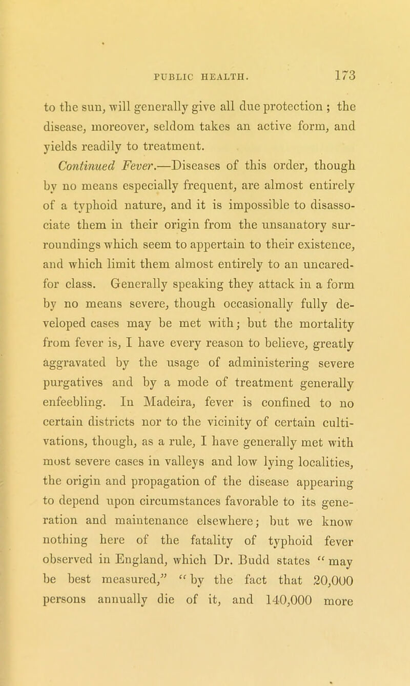 to the sun, will generally give all clue protection ; the disease, moreover, seldom takes an active form, and yields readily to treatment. Continued Fever.—Diseases of this order, though by no means especially frequent, are almost entirely of a typhoid nature, and it is impossible to disasso- ciate them in their origin from the unsanatory sur- roundings which seem to appertain to their existence, and which limit them almost entirely to an uncared- for class. Generally speaking they attack in a form by no means severe, though occasionally fully de- veloped cases may be met with; but the mortality from fever is, I have every reason to believe, greatly aggravated by the usage of administering severe purgatives and by a mode of treatment generally enfeebling. In Madeira, fever is confined to no certain districts nor to the vicinity of certain culti- vations, though, as a rule, I have generally met with most severe cases in valleys and low lying localities, the origin and propagation of the disease appearing to depend upon circumstances favorable to its gene- ration and maintenance elsewhere; but we know nothing here of the fatality of typhoid fever observed in England, which Dr. Budd states “ may be best measured,” “ by the fact that 20,000 persons annually die of it, and 140,000 more