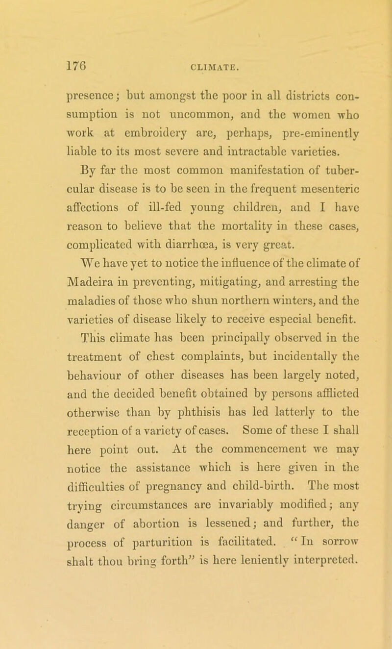 presence; but amongst the poor in all districts con- sumption is not uncommon, and the women who work at embroidery are, perhaps, pre-eminently liable to its most severe and intractable varieties. By far the most common manifestation of tuber- cular disease is to be seen in the frequent mesenteric affections of ill-fed young children, and I have reason to believe that the mortality in these cases, complicated with diarrhoea, is very great. We have yet to notice the influence of the climate of Madeira in preventing, mitigating, and arresting the maladies of those who shun northern winters, and the varieties of disease likely to receive especial benefit. This climate has been principally observed in the treatment of chest complaints, but incidentally the behaviour of other diseases has been largely noted, and the decided benefit obtained by persons afflicted otherwise than by phthisis has led latterly to the reception of a variety of cases. Some of these I shall here point out. At the commencement we may notice the assistance which is here given in the difficulties of pregnancy and child-birth. The most trying circumstances are invariably modified; any danger of abortion is lessened; and further, the process of parturition is facilitated. “ In sorrow shalt thou bring forth” is here leniently interpreted.