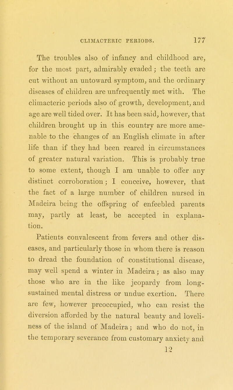 The troubles also of infancy and childhood are, for the most part, admirably evaded ; the teeth are cut without an untoward symptom, and the ordinary diseases of children are unfrequently met with. The climacteric periods also of growth, development, and age are well tided over. It has been said, however, that children brought up in this country are more ame- nable to the changes of an English climate in after life than if they had been reared in circumstances of greater natural variation. This is probably true to some extent, though I am unable to oflier any distinct corroboration; I conceive, however, that the fact of a large number of children nursed in Madeira being the offspring of enfeebled parents may, partly at least, be accepted in explana- tion. Patients convalescent from fevers and other dis- eases, and particularly those in whom there is reason to dread the foundation of constitutional disease, may well spend a winter in Madeira; as also may those who are in the like jeopardy from long- sustained mental distress or undue exertion. There are few, however preoccupied, who can resist the diversion afforded by the natural beauty and loveli- ness of the island of Madeira; and who do not, in the temporary severance from customary anxiety and 12