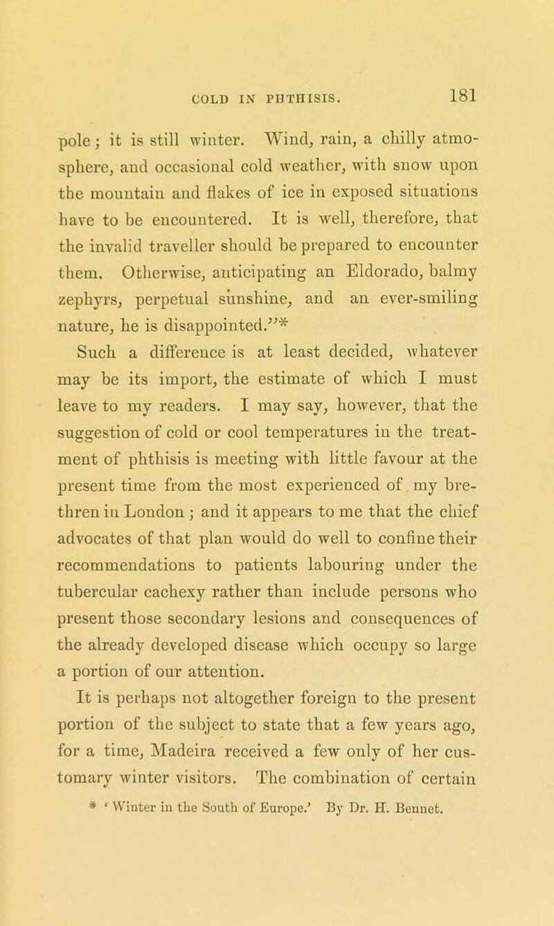 COLD IN PHTHISIS. pole; it is still winter. Wind, rain, a cliilly atmo- sphere, and occasional cold weather, with snow upon the mountain and flakes of ice in exposed situations have to be encountered. It is well, therefore, that the invalid traveller should be prepared to encounter them. Otherwise, anticipating an Eldorado, balmy zephyrs, perpetual sunshine, and an ever-smiling nature, he is disappointed.”* Such a difference is at least decided, whatever may be its import, the estimate of which I must leave to my readers. I may say, however, that the suggestion of cold or cool temperatures in the treat- ment of phthisis is meeting with little favour at the present time from the most experienced of my bre- thren in London ; and it appears to me that the chief advocates of that plan would do well to confine their recommendations to patients labouring under the tubercular cachexy rather than include persons who present those secondary lesions and consequences of the already developed disease which occupy so large a portion of our attention. It is perhaps not altogether foreign to the present portion of the subject to state that a few years ago, for a time, Madeira received a few only of her cus- tomary winter visitors. The combination of certain * * Winter in the South of Europe.’ By Dr. H. Bennet.
