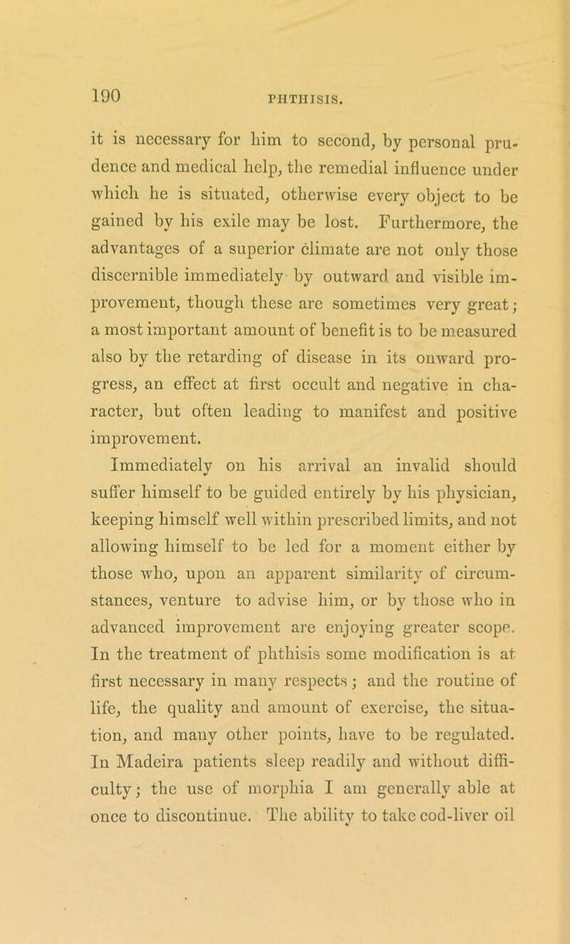 it is necessary for him to second, by personal pru- dence and medical help, the remedial influence under which he is situated, otherwise every object to be gained by his exile may be lost. Furthermore, the advantages of a superior climate are not only those discernible immediately by outward and visible im- provement, though these are sometimes very great; a most important amount of benefit is to be measured also by the retarding of disease in its onward pro- gress, an effect at first occult and negative in cha- racter, but often leading to manifest and positive improvement. Immediately on his arrival an invalid should suffer himself to be guided entirely by his physician, keeping himself well within prescribed limits, and not allowing himself to be led for a moment either by those who, upon an apparent similarity of circum- stances, venture to advise him, or by those who in advanced improvement are enjoying greater scope. In the treatment of phthisis some modification is at first necessary in many respects; and the routine of life, the quality and amount of exercise, the situa- tion, and many other points, have to be regulated. In Madeira patients sleep readily and without diffi- culty; the use of morphia I am generally able at once to discontinue. The ability to take cod-liver oil