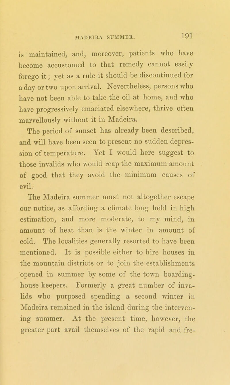 MADEIRA SUMMER. is maintained, and, moreover, patients who have become accustomed to that remedy cannot easily forego it; yet as a rule it should be discontinued for a day or two upon arrival. Nevertheless, persons who have not been able to take the oil at home, and who have progressively emaciated elsewhere, thrive often marvellously without it in Madeira. The period of sunset has already been described, and will have been seen to present no sudden depres- sion of temperature. Yet I would here suggest to those invalids who would reap the maximum amount of good that they avoid the minimum causes of evil. The Madeira summer must not altogether escape our notice, as affording a climate long held in high estimation, and more moderate, to my mind, in amount of heat than is the winter in amount of cold. The localities generally resorted to have been mentioned. It is possible either to hire houses in the mountain districts or to join the establishments opened in summer by some of the town boarding- house keepers. Formerly a great number of inva- lids who purposed spending a second winter in Madeira remained in the island during the interven- ing summer. At the present time, however, the greater part avail themselves of the rapid and fre-