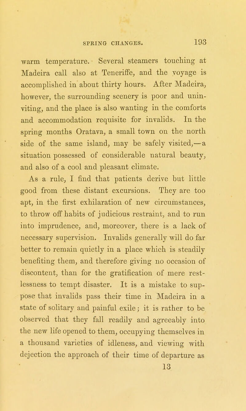 warm temperature. Several steamers touching at Madeira call also at Teneriffe, and the voyage is accomplished in about thirty hours. After Madeira, however, the surrounding scenery is poor and unin- viting, and the place is also wanting in the comforts and accommodation requisite for invalids. In the spring months Oratava, a small town on the north side of the same island, may be safely visited,—a situation possessed of considerable natural beauty, and also of a cool and pleasant climate. As a rule, I find that patients derive but little good from these distant excursions. They are too apt, in the first exhilaration of new circumstances, to throw off habits of judicious restraint, and to run into imprudence, and, moreover, there is a lack of necessary supervision. Invalids generally will do far better to remain quietly in a place which is steadily benefiting them, and therefore giving no occasion of discontent, than for the gratification of mere rest- lessness to tempt disaster. It is a mistake to sup- pose that invalids pass their time in Madeira in a state of solitary and painful exile; it is rather to be observed that they fall readily and agreeably into the new life opened to them, occupying themselves in a thousand varieties of idleness, and viewing with dejection the approach of their time of departure as 13