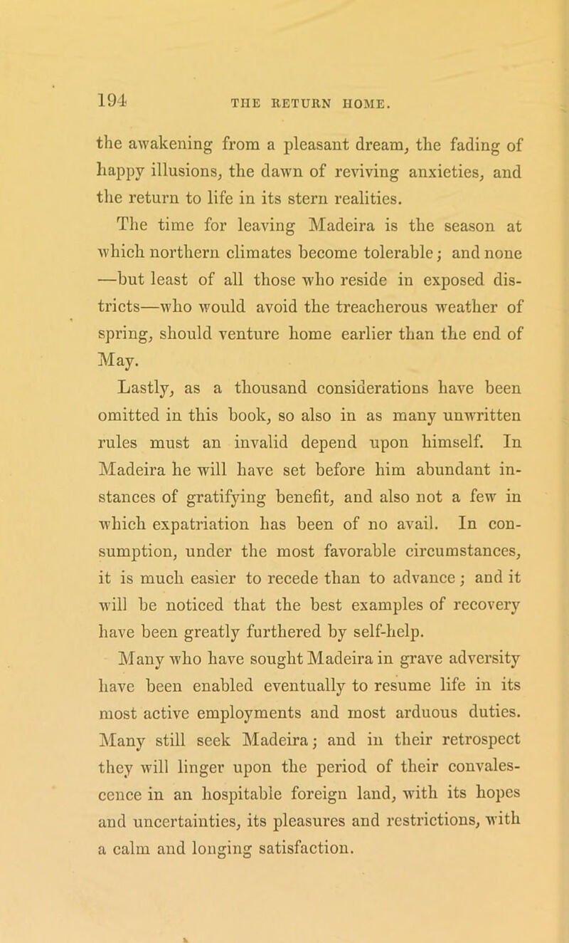 THE RETURN HOME. the awakening from a pleasant dream, the fading of liappy illusions, the dawn of reviving anxieties, and the return to life in its stern realities. The time for leaving Madeira is the season at which northern climates become tolerable; and none —but least of all those who reside in exposed dis- tricts—who would avoid the treacherous weather of spring, should venture home earlier than the end of May. Lastly, as a thousand considerations have been omitted in this book, so also in as many unwritten rules must an invalid depend upon himself. In Madeira he will have set before him abundant in- stances of gratifying benefit, and also not a few in which expatriation has been of no avail. In con- sumption, under the most favorable circumstances, it is much easier to recede than to advance; and it will be noticed that the best examples of recovery have been greatly furthered by self-help. Many-who have sought Madeira in grave adversity have been enabled eventually to resume life in its most active employments and most arduous duties. Many still seek Madeira; and in their retrospect they will linger upon the period of their convales- cence in an hospitable foreign land, with its hopes and uncertainties, its pleasures and restrictions, with a calm and longing satisfaction.