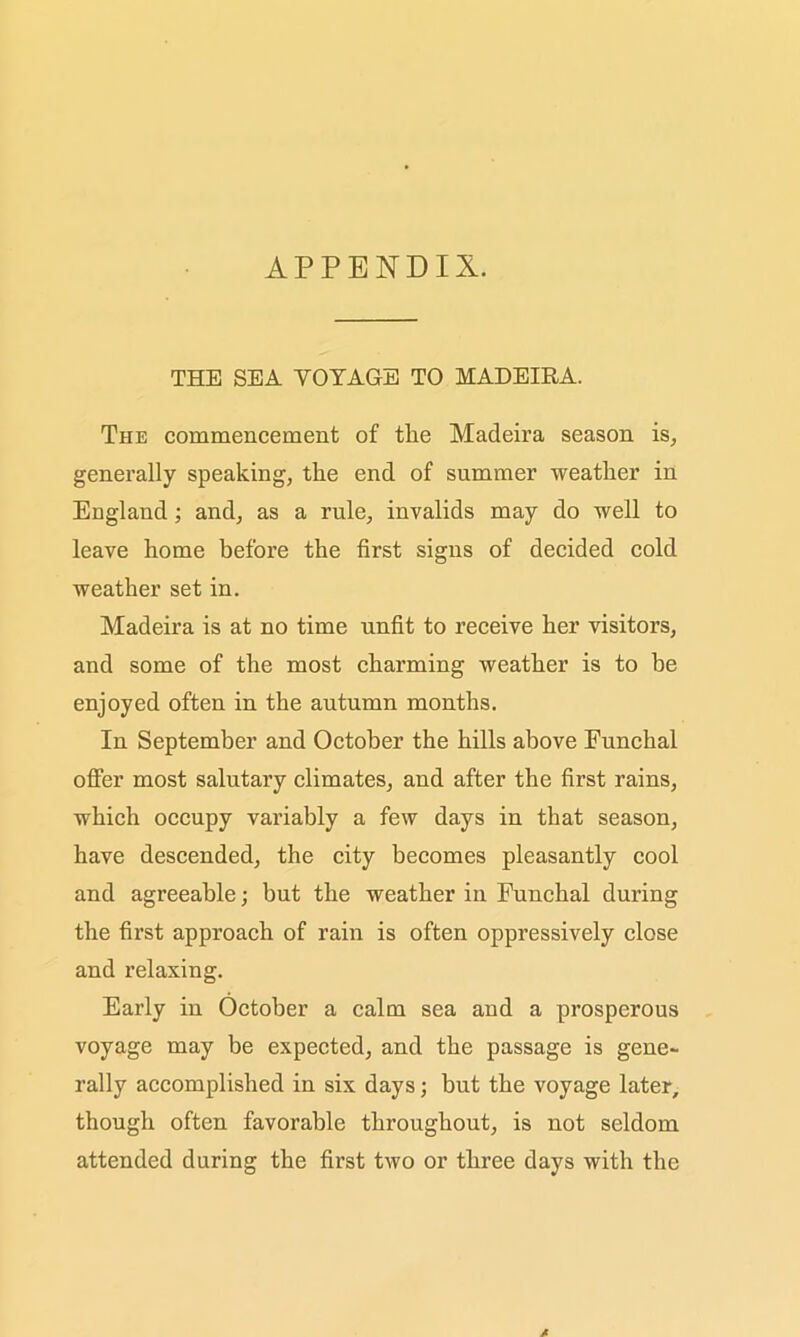 APPENDIX. THE SEA VOYAGE TO MADEIRA. The commencement of tlie Madeira season is, generally speaking, tlie end of summer weather in England ; and, as a rule, invalids may do well to leave home before the first signs of decided cold weather set in. Madeira is at no time unfit to receive her visitors, and some of the most charming weather is to be enjoyed often in the autumn months. In September and October the hills above Funchal offer most salutary climates, and after the first rains, which occupy variably a few days in that season, have descended, the city becomes pleasantly cool and agreeable; but the weather in Funchal during the first approach of rain is often oppressively close and relaxing. Early in October a calm sea and a prosperous voyage may be expected, and the passage is gene- rally accomplished in six days; but the voyage later, though often favorable throughout, is not seldom attended during the first two or three days with the A