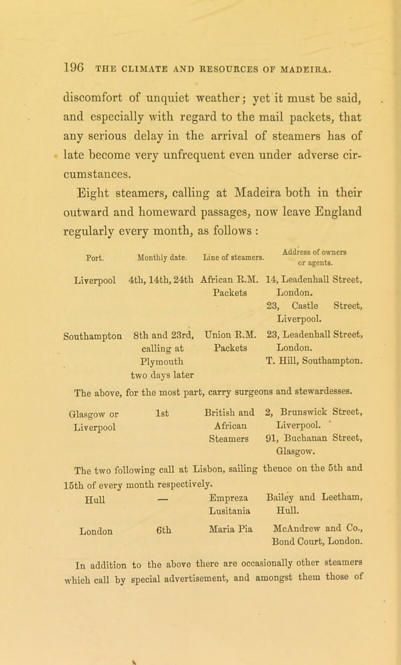 discomfort of unquiet weather; yet it must be said, and especially with regard to the mail packets, that any serious delay in the arrival of steamers has of late become very unfrequent even under adverse cir- cumstances. Eight steamers, calling at Madeira both in their outward and homeward passages, now leave England regularly every month, as follows : Port. Monthly date. Line of steamers. Address of owners or agents. Liverpool 4th, 14th, 24th African R.M. 14, Leadenhall Street, Packets London. 23, Castle Street, Liverpool. Southampton 8th and 23rd, calling at Plymouth two days later Union R.M. Packets 23, Leadenhall Street, London. T. Hill, Southampton. The above, for the most part, carry surgeons and stewardesses. Glasgow or 1st British and 2, Brunswick Street, Liverpool African Liverpool. Steamers 91, Buchanan Street, Glasgow. The two following call at Lisbon, sailing thence on the 5th and 15th of every month respectively. jjull — Empreza Bailey and Leetham, Lusitania Hull. London Gth Maria Pia McAndrew and Co., Bond Court, London. In addition to the above there are occasionally other steamers which call by special advertisement, and amongst them those of