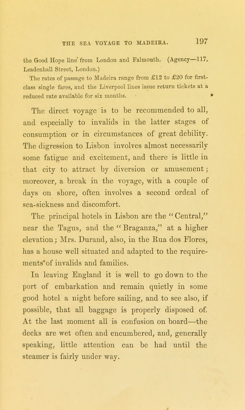 THE SEA VOYAGE TO MADEIRA. the Good Hope line' from London and Falmouth. (Agency—117, Leadenhall Street, London.) The rates of passage to Madeira range from £12 to £20 for first- class single fares, and the Liverpool lines issue return tickets at a reduced rate available for six months. The direct voyage is to be recommended to all, and especially to invalids in the latter stages of consumption or in circumstances of great debility. The digression to Lisbon involves almost necessarily some fatigue and excitement, and there is little in that city to attract by diversion or amusement; moreover, a break in the voyage, with a couple of davs on shore, often involves a second ordeal of sea-sickness and discomfort. The principal hotels in Lisbon are the “ Central,” near the Tagus, and the “ Braganza,” at a higher elevation; Mrs. Durand, also, in the Rua dos Flores, has a house well situated and adapted to the require- ments'of invalids and families. In leaving England it is well to go down to the port of embarkation and remain quietly in some good hotel a night before sailing, and to see also, if possible, that all baggage is properly disposed of. At the last moment all is confusion on board—the decks are wet often and encumbered, and, generally speaking, little attention can be had until the steamer is fairly under way.