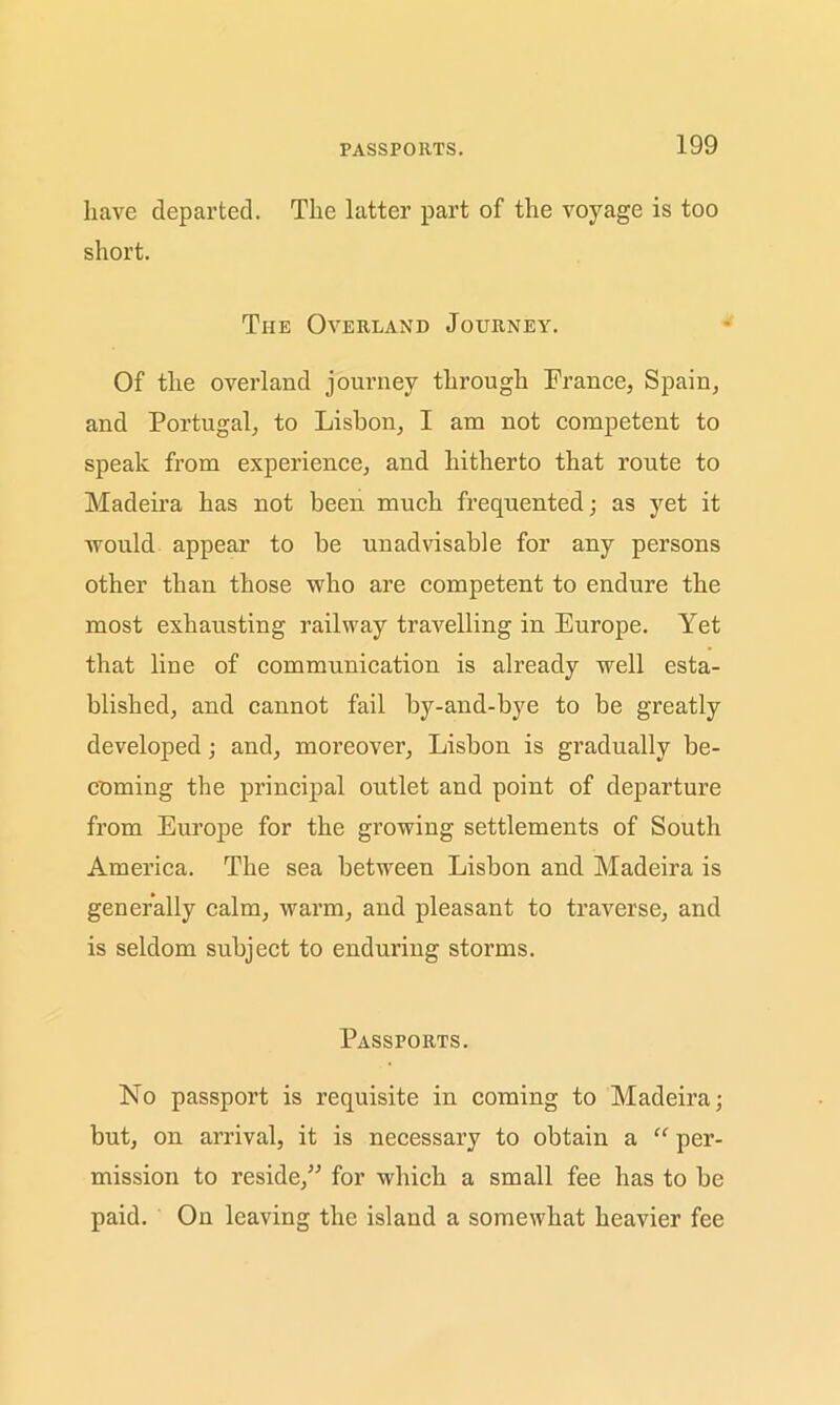 PASSPORTS. have departed. The latter part of the voyage is too short. The Overland Journey. Of the overland journey through France, Spain, and Portugal, to Lisbon, I am not competent to speak from experience, and hitherto that route to Madeira has not been much frequented; as yet it would appear to be unadvisable for any persons other than those who are competent to endure the most exhausting railway travelling in Europe. Yet that line of communication is already well esta- blished, and cannot fail by-and-bye to be greatly developed; and, moreover, Lisbon is gradually be- coming the principal outlet and point of departure from Europe for the growing settlements of South America. The sea between Lisbon and Madeira is generally calm, warm, and pleasant to traverse, and is seldom subject to enduring storms. Passports. No passport is requisite in coming to Madeira; but, on arrival, it is necessary to obtain a “ per- mission to reside,” for which a small fee has to be paid. On leaving the island a somewhat heavier fee