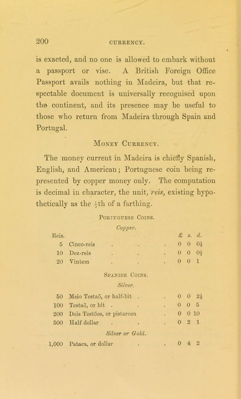 is exacted, and no one is allowed to embark without a passport or vise. A British Foreign Office Passport avails nothing in Madeira, but that re- spectable document is universally recognised upon the continent, and its presence may be useful to those who return from Madeira through Spain and Portugal. Money Currency. The money current in Madeira is chiefly Spanish, English, and American; Portuguese coin being re- presented by copper money only. The computation is decimal in character, the unit, reis, existing hypo- thetically as the -f-th of a farthing. Portuguese Coins. Copper. Reis. 5 Cinco-reis 10 Dez-reis 20 Vintem £ s. d. 0 0 Oi 0 0 0£ 0 0 1 Spanish Coins. Silver. 50 Meio Testao, or half-bit . 100 Testao, or bit . 200 Dois Testoes, or pistareen 500 Half dollar 0 0 21 0 0 5 0 0 10 0 2 1 Silver or Gold. 1,000 Pataca, or dollar 0 4 2
