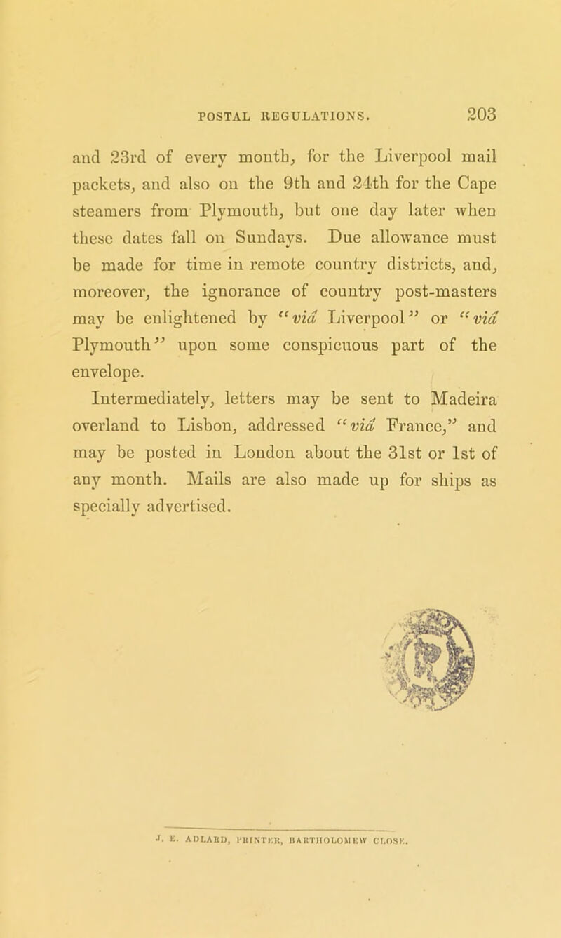 ancl 23rd of every month, for the Liverpool mail packets, and also on the 9th and 24th for the Cape steamers from Plymouth, but one day later when these dates fall on Sundays. Due allowance must be made for time in remote country districts, and, moreover, the ignorance of country post-masters may be enlightened by “via Liverpool” or “via Plymouth” upon some conspicuous part of the envelope. Intermediately, letters may be sent to Madeira overland to Lisbon, addressed “via France,” and may be posted in London about the 31st or 1st of any month. Mails are also made up for ships as specially advertised. J. E. ADLARI), PRINTER, BARTHOLOMEW CLOSE.