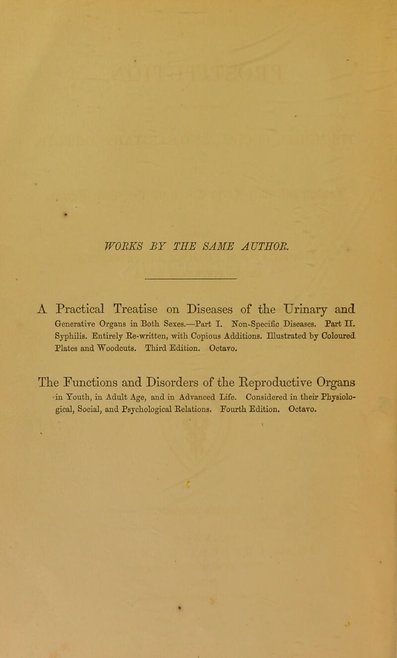 WORKS BY THE SAME AUTHOR. A Practical Treatise on Diseases of the Urinary and Generative Organs in Both Sexes.—Part I. Non-Specific Diseases. Part H. Syphilis. Entirely Re-written, with Copious Additions. Illustrated by Coloured Plates and Woodcuts. Third Edition. Octavo. The Functions and Disorders of the Reproductive Organs •in Youth, in Adult Age, and in Advanced Life. Considered in their Physiolo* gical, Social, and Psychological Relations. Eourth Edition. Octavo.