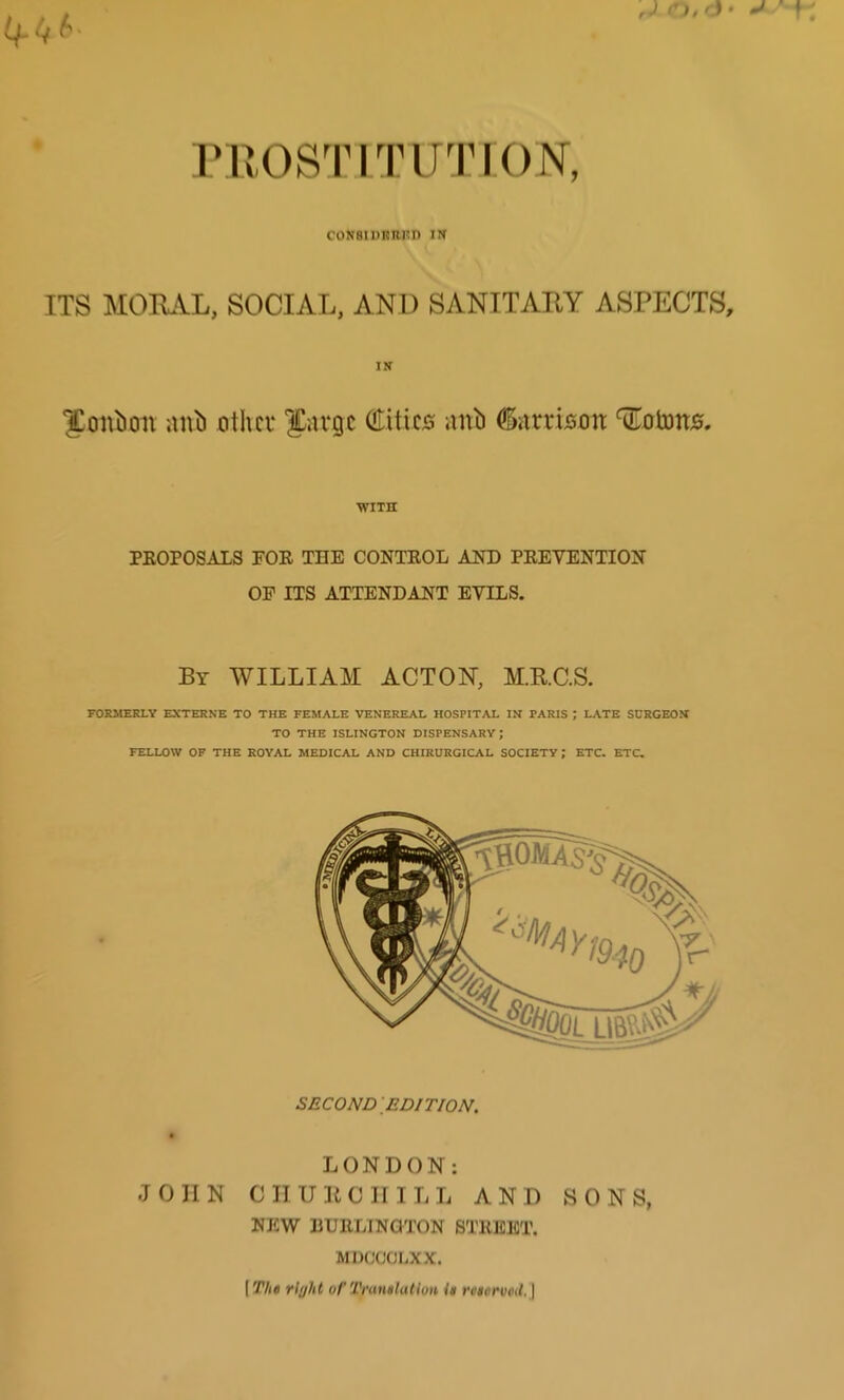 CON8IDKRKI> IN ITS MORAL, SOCIAL, AND SANITARY ASPECTS, IN Xonlion anh other Surge Cities aitb (Garrison Colons. WITH PKOPOSALS FOR THE CONTROL AND PREVENTION OP ITS ATTENDANT EVILS. By WILLIAM ACTON, M.R.C.S. FORMERLY EXTERNE TO THE FEMALE VENEREAL HOSPITAL IN PARIS ; LATE SURGEON TO THE ISLINGTON DISPENSARY; FELLOW OF THE ROYAL MEDICAL AND CHIRURGICAL SOCIETY; ETC. ETC. SECOND EDITION. LONDON: JOHN CHURCHILL AND SONS, NEW BURLINGTON STREET. MDCCCLXX. [ The rl(jhl of Translation U reserved, \