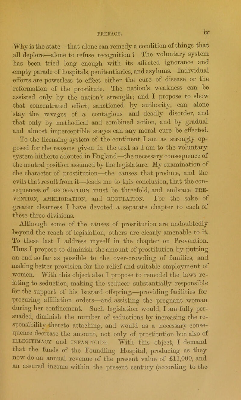 Why is the state—that alone can remedy a condition of tilings that all deplore—alone to refuse recognition ? The voluntary system has been tried long enough with its affected ignorance and empty parade of hospitals, penitentiaries, and asylums. Individual •efforts are powerless to effect either the cure of disease or the reformation of the prostitute. The nation’s weakness can be assisted only by the nation’s strength; and I propose to show that concentrated effort, sanctioned by authority, can alone stay the ravages of a contagious and deadly disorder, and that only by methodical and combined action, and by gradual and almost imperceptible stages can any moral cure be effected. To the licensing system of the continent I am as strongly op- posed for the reasons given in the text as I am to the voluntary system hitherto adopted in England—the necessary consequence of the neutral position assumed by the legislature. My examination of the character of prostitution—the causes that produce, and the evils that result from it—leads me to this conclusion, that the con- sequences of recognition must be threefold, and embrace PRE- VENTION, amelioration, and regulation. For the sake of greater clearness I have devoted a separate chapter to each of these three divisions. Although some of the causes of prostitution are undoubtedly beyond the reach of legislation, others are clearly amenable to it. To these last I address myself in the chapter on Prevention. Thus I propose to diminish the amount of prostitution by putting an end so far as possible to the over-crowding of families, and making better provision for the relief and suitable employment of women. With this object also I propose to remodel the laws re- lating to seduction, making the seducer substantially responsible for the support of his bastard offspring,—providing facilities for procuring affiliation orders—and assisting the pregnant woman during her confinement. Such legislation would, I am fully per- suaded, diminish the number of seductions by increasing the re- sponsibility thereto attaching, and would as a necessary conse- quence decrease the amount, not only of prostitution but also of ILLEGITIMACY and INFANTICIDE. With this object, I demand that the funds of the Foundling Hospital, producing as they now do an annual revenue of the present value of £11,000, and an assured income within the present century (according to the