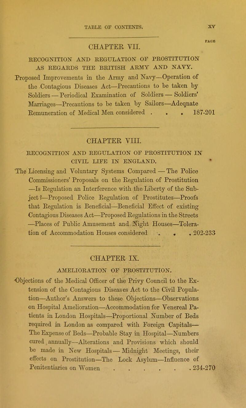 PAGE CHAPTER VII. RECOGNITION AND REGULATION OP PROSTITUTION AS REGARDS THE BRITISH ARMY AND NAVY. Proposed Improvements in tlie Army and Navy—Operation of the Contagious Diseases Act—Precautions to he taken by Soldiers — Periodical Examination of Soldiers — Soldiers’ Marriages—Precautions to be taken by Sailors—Adeqnate Remuneration of Medical Men considered . . . 187-201 CHAPTER VIII. RECOGNITION AND REGULATION OF PROSTITUTION IN CIVIL LIFE IN ENGLAND. The Licensing and Voluntary Systems Compared — The Police Commissioners’ Proposals on the Regulation of Prostitution —Is Regulation an Interference with the Liberty of the Sub- ject?—Proposed Police Regulation of Prostitutes—Proofs that Regulation is Beneficial—Beneficial Effect of existing Contagious Diseases Act—Proposed Regulations in the Streets —Places of Public Amusement and Night Houses—Tolera- tion of Accommodation Houses considered . . . 202-233 CHAPTER IX. AMELIORATION OF PROSTITUTION. •Objections of the Medical Officer of the Privy Council to the Ex- tension of the Contagious Diseases Act to the Civil Popula- tion—Author’s Answers to these Objections—Observations on Hospital Amelioration—Accommodation for Venereal Pa- tients in London Hospitals—Proportional Number of Beds required in London as compared with Foreign Capitals— The Expense of Beds—Probable Stay in Hospital—Numbers cured annually—Alterations and Provisions which should be made in New Hospitals—Midnight Meetings, their effects on Prostitution—The Lock Asylum—Influence of Penitentiaries on Women ...... 234-270