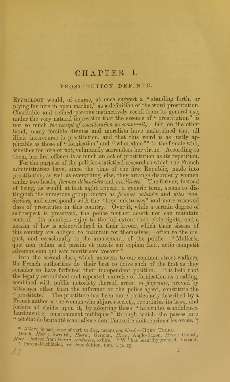 PROSTITUTION DEFINED. Etymology would, of course, at once suggest a “ standing forth, or plying for hire in open market,” as a definition of the word prostitution. Charitable and refined persons instinctively recoil from its general use, under the very natural impression that the essence of “ prostitution” is not so much the receipt of consideration as community ; but, on the other hand, many forcible divines and moralists have maintained that all illicit intercourse is prostitution, and that this word is as justly ap- plicable as those of “ fornication” and “ whoredom”* to the female who, whether for hire or not, voluntarily surrenders her virtue. According to them, her first offence is as much an act of prostitution as its repetition. For the purpose of the politico-statistical researches which the French administrators have, since the time of the first Republic, made into prostitution, as well as everything else, they arrange disorderly women under two heads, femmes debauchees and prostitutes. The former, instead of being, as would at first sight appear, a generic term, seems to dis- tinguish the numerous group known as femmes galantes and files clam destines, and corresponds with the “ kept mistresses” and more reserved class of prostitutes in this country. Over it, while a certain degree of self-respect is preserved, the police neither assert nor can maintain ■ control. Its members enjoy to the full extent their civic rights, and a maxim of law is acknowledged in their favour, which their sisters of this country are obliged to maintain for themselves,— often to the dis- gust, and occasionally to the amusement, of the public. “ Mulieris, quaa non palam sed passim et paucis sui copiam facit, actio competit adversus eum qui earn meritricem vocavit.” Into the second class, which answers to our common street-walkers, the French authorities do their best to drive such of the first as they consider to have forfeited their independent position. It is held that the legally established and repeated exercise of fornication as a calling, combined with public notoriety thereof, arrest in flagrante, proved by witnesses other than the informer or the police agent, constitute the “ prostitute.” The prostitute has been more particularly described by a French author as the woman who abjures society, repudiates its laws, and forfeits all claims upon it, by adopting those “ habitudes scandaleuses hardiment et constamment publiques,” through which she passes into “ cet 6tat de brutality scandaleuse dont l’autorit6 doit rbprimer les exces.”f * Whore, is past tense of verb to hire, means one hired.—Horn Tooke. Dutch, Hoer; Swedish, Ilocra; German, Uure; Anglo-Saxon, Unre; Danish, I lore. Derived from Ilyron, conducere, to hire. “ W” has been idly prefixed, it is said. + Parent-Duchatelet, troisRme edition, tom. i. p. 25. i> 1