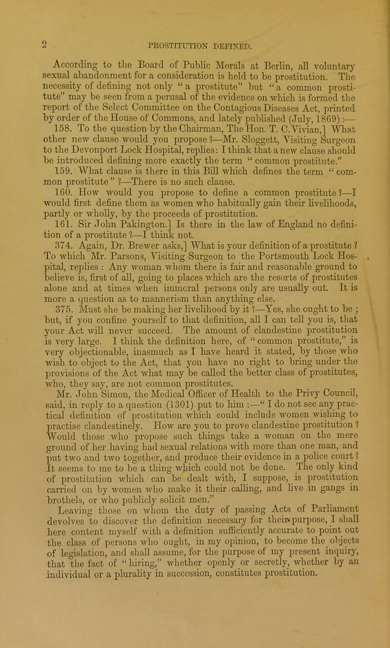 9 PROSTITUTION DEFINED. According to the Board of Public Morals at Berlin, all voluntary sexual abandonment for a consideration is held to be prostitution. The necessity of defining not only “ a prostitute” but “ a common prosti- tute” may be seen from a perusal of the evidence on which is formed the report of the Select Committee on the Contagious Diseases Act, printed by order of the House of Commons, and lately published (July, 18G9):— 158. To the question by the Chairman, The Hon. T. C. Vivian,] What other new clause woidd you propose ?—Mr. Sloggett, Visiting Surgeon to the Devonport Lock Hospital, replies: I think that anew clause should be introduced defining more exactly the term “ common prostitute.” 159. What clause is there in this Bill which defines the term “ com- mon prostitute ” ?—There is no such clause. 160. How would you propose to define a common prostitute?—I would first define them as women who habitually gain their livelihoods, partly or wholly, by the proceeds of prostitution. 161. Sir John Pakington.] Is there in the law of England no defini- tion of a prostitute ?—I think not. 374. Again, Dr. Brewer asks,] What is your definition of a prostitute ? To which Mr. Parsons, Visiting Surgeon to the Portsmouth Lock Hos- pital, replies : Any woman whom there is fair and reasonable ground to believe is, first of all, going to places which are the resorts of prostitutes alone and at times when immoral persons only are usually out. It is more a question as to mannerism than anything else. 375. Must she be making her livelihood by it ?—Yes, she ought to be ; but, if you confine yourself to that definition, all I can tell you is, that your Act will never succeed. The amount of clandestine prostitution is very large. I think the definition here, of “ common prostitute,” is very objectionable, inasmuch as I have heard it stated, by those who wish to object to the Act, that you have no right to bring under the provisions of the Act what may be called the better class of prostitutes, who, they say, are not common prostitutes. Mr. John Simon, the Medical Officer of Health to the Privy Council, said, in reply to a question (1301) put to him :—“ I do not see any prac- tical definition of prostitution which could include women wishing to practise clandestinely. How are you to prove clandestine prostitution ? Would those who propose such things take a woman on the mere ground of her having had sexual relations with more than one man, and put two and two together, and produce their evidence in a police court ? It seems to me to be a thing which could not be done. The only kind of prostitution which can be dealt with, I suppose, is prostitution carried on by women who make it their calling, and live in gangs in brothels, or who publicly solicit men.” Leaving those on whom the duty of passing Acts of Parliament devolves to discover the definition necessary for their* purpose, I shall here content myself with a definition sufficiently accurate to point out the class of persons who ought, in my opinion, to become the objects of legislation, and shall assume, for the purpose of my present inquiry, that the fact of “ hiring,” whether openly or secretly, whether by an individual or a plurality in succession, constitutes prostitution.