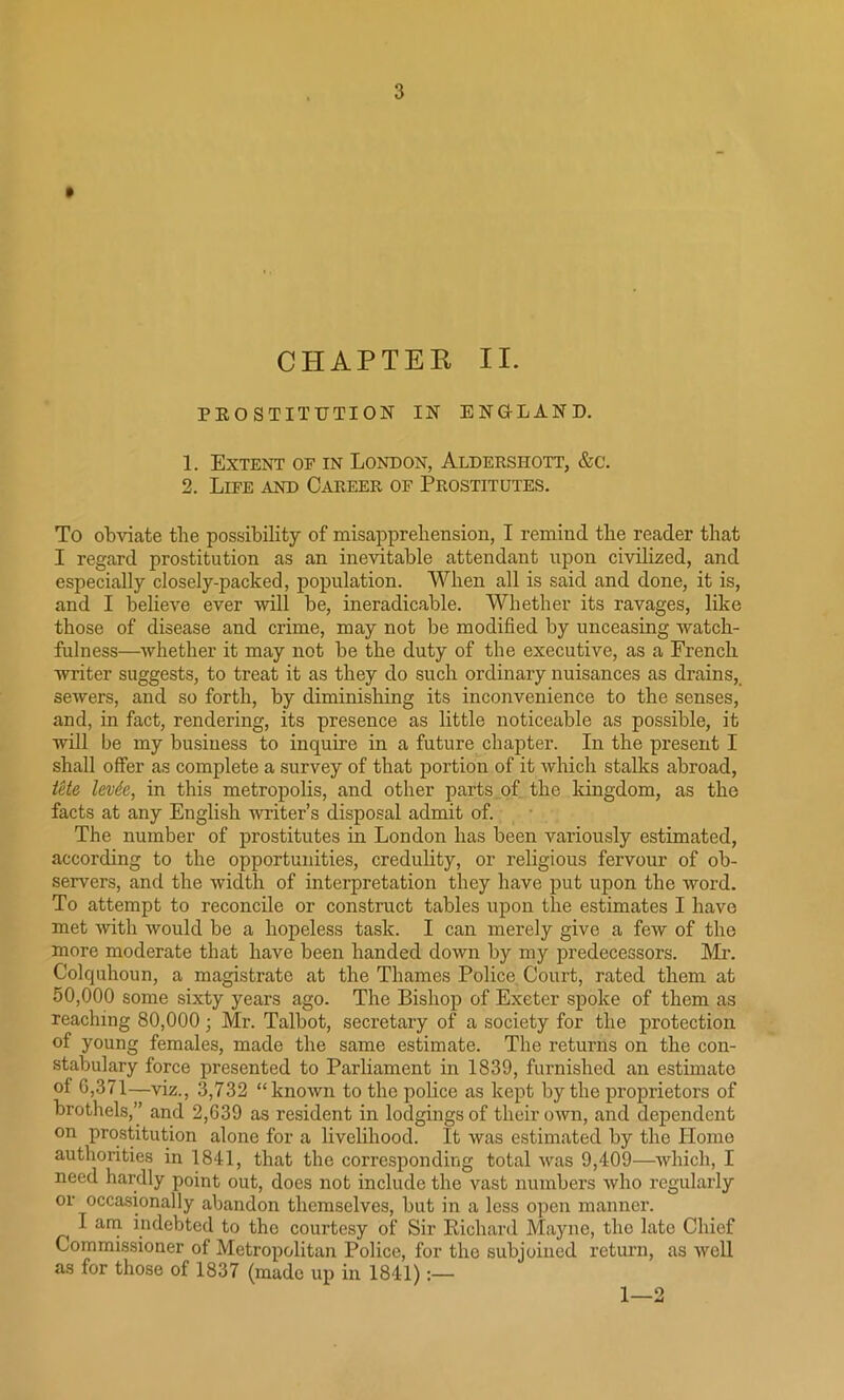 CHAPTEE II. PROSTITUTION IN ENGLAND. 1. Extent of in London, Aldershott, &c. 2. Life and Career of Prostitutes. To obviate the possibility of misapprehension, I remind the reader that I regard prostitution as an inevitable attendant upon civilized, and especially closely-packed, population. When all is said and done, it is, and I believe ever ‘will be, ineradicable. Whether its ravages, like those of disease and crime, may not be modified by unceasing watch- fulness—whether it may not be the duty of the executive, as a French writer suggests, to treat it as they do such ordinary nuisances as drains, sewers, and so forth, by diminishing its inconvenience to the senses, and, in fact, rendering, its presence as little noticeable as possible, it will be my business to inquire in a future chapter. In the present I shall offer as complete a survey of that portion of it which stalks abroad, Ute levtc, in this metropolis, and other parts of the kingdom, as the facts at any English writer’s disposal admit of. The number of prostitutes in London has been variously estimated, according to the opportunities, credulity, or religious fervour of ob- servers, and the width of interpretation they have put upon the word. To attempt to reconcile or construct tables upon the estimates I have met with would be a hopeless task. I can merely give a few of the more moderate that have been handed down by my predecessors. Mr. Colquhoun, a magistrate at the Thames Police Court, rated them at 50,000 some sixty years ago. The Bishop of Exeter spoke of them as reaching 80,000; Mr. Talbot, secretary of a society for the protection of young females, made the same estimate. The returns on the con- stabulary force presented to Parliament in 1839, furnished an estimate of G,371—viz., 3,732 “known to the police as kept by the proprietors of brothels,” and 2,639 as resident in lodgings of their own, and dependent on prostitution alone for a livelihood. It was estimated by the Homo authorities in 1841, that the corresponding total was 9,409—which, I need hardly point out, does not include the vast numbers who regularly or occasionally abandon themselves, but in a less open manner. I am indebted to the courtesy of Sir Richard Mayne, the late Chief Commissioner of Metropolitan Police, for the subjoined return, as well as for those of 1837 (made up in 1841):— 1—2