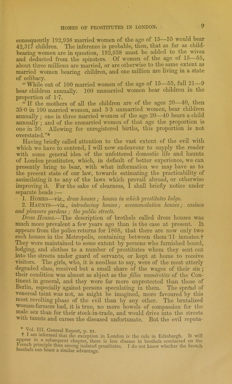 consequently 192,938 married women of the age of 15—55 would bear 42,317 children. The inference is probable, then, that as far as child- bearing women are in question, 192,938 must be added to the wives and deducted from the spinsters. Of women of the age of 15 55, about three millions are married, or are otherwise to the same extent as married women bearing children, and one million are living in a state of celibacy. “While out of 100 married women of the age of 15—55, full 21-—9 bear children annually. 100 unmarried women bear children in the proportion of T7. “ If the mothers of all the children are of the ages 20—40, then 35-0 in 100 married women, and 33 unmarried women, bear children annually • one in three married women of the age 20—40 bears a child annually; and of the unmarried women of that age the proportion is one in 30. Allowing for unregistered births, this proportion is not overstated.”* Having briefly called attention to the vast extent of the evil with which we have to contend, I will now endeavour to supply the reader with some general idea of the unfettered domestic life and haunts of London prostitutes, which, in default of better experience, we can presently bring to bear, with what information we may have as to the present state of our law, towards estimating the practicability of assimilating it to any of the laws which prevail abroad, or otherwise improving it. For the sake of clearness, I shall briefly notice under separate heads :— 1. Homes—viz., clress houses ; houses in which prostitutes lodge. 2. Haunts—viz., introducing houses; accommodation houses; casinos and pleasure gardens ; the public streets. Dress Houses.—The description of brothels called dress houses was much more prevalent a few years ago than is the case at present. It appears from the police returns for 1868, that there are now only two such houses in the Metropolis, containing between them 11 inmates.f They were maintained to some extent by persons who furnished board, lodging, and clothes to a number of prostitutes whom they sent out into the streets under guard of servants, or kept at home to receive visitors. The girls, who, it is needless to say, were of the most utterly degraded class, received but a small share of the wages of their sin; their condition was almost as abject as the filles numdroMes of the Con- tinent in general, and they were far more unprotected than those of Berlin, especially against persons speculating in them. The spread of venereal taint was not, as might be imagined, more favoured by this most revolting phase of the evil than by any other. The brutalized woman-farmers had, it is true, no more bowels of compassion for the male sex than for their stock-in-trade, and would drive into the streets with taunts and curses the diseased unfortunate. But the evil reputa- Vol. III. General Report, p. 21. t I am informed that the exception in London is the rule in Edinburgh. It will appear in a subsequent chapter, there is less disease in brothels conducted on the French principle than among isolated prostitutes. I do not know whether the Scotch brothels can boast a similar advantage.