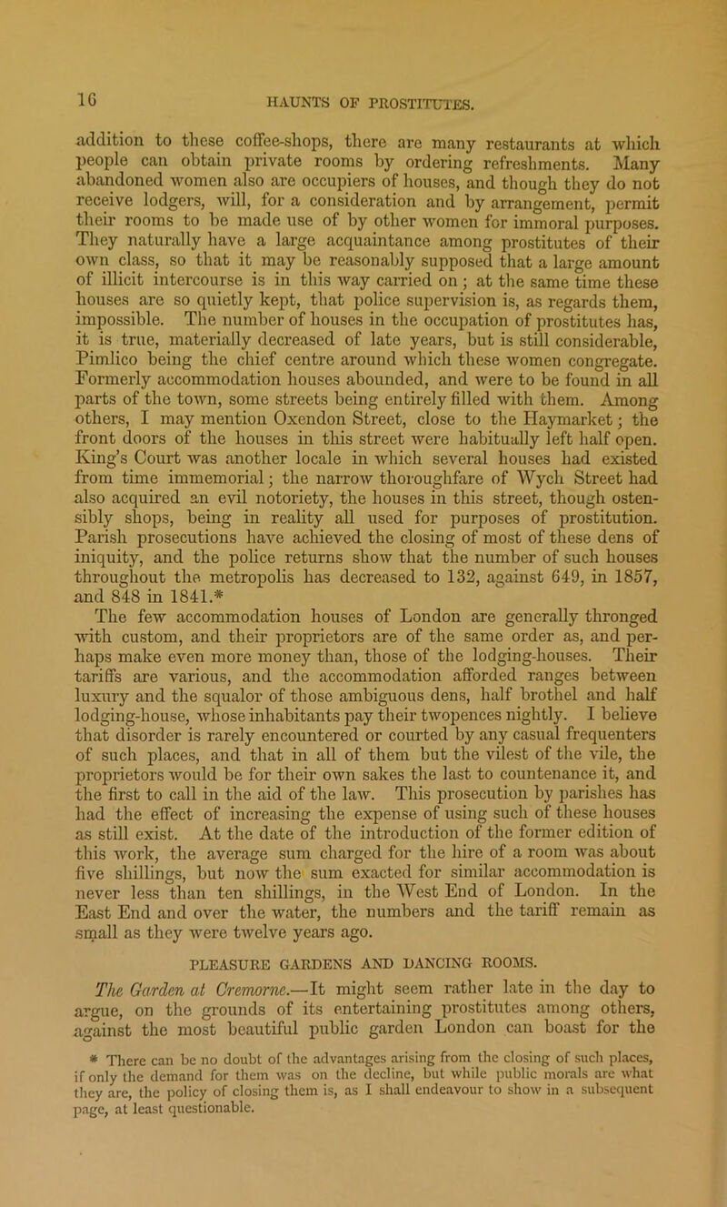 addition to these coffee-shops, there are many restaurants at which people can obtain private rooms by ordering refreshments. Many abandoned women also are occupiers of houses, and though they do not receive lodgers, will, for a consideration and by arrangement, permit their rooms to be made use of by other women for immoral purposes. They naturally have a large acquaintance among prostitutes of their own class, so that it may be reasonably supposed that a large amount of illicit intercourse is in this way carried on ; at the same time these houses are so quietly kept, that police supervision is, as regards them, impossible. The number of houses in the occupation of prostitutes has, it is true, materially decreased of late years, but is still considerable, Pimlico being the chief centre around which these women congregate. Formerly accommodation houses abounded, and were to be found in all parts of the town, some streets being entirely filled with them. Among others, I may mention Oxendon Street, close to the Haymarket; the front doors of the houses in this street were habitually left half open. King’s Court was another locale in which several houses had existed from time immemorial; the narrow thoroughfare of Wych Street had also acquired an evil notoriety, the houses in this street, though osten- sibly shops, being in reality all used for purposes of prostitution. Parish prosecutions have achieved the closing of most of these dens of iniquity, and the police returns show that the number of such houses throughout the metropolis has decreased to 132, against 649, in 1857, and 848 in 1841* The few accommodation houses of London are generally thronged with custom, and their proprietors are of the same order as, and per- haps make even more money than, those of the lodging-houses. Their tariffs are various, and the accommodation afforded ranges between luxury and the squalor of those ambiguous dens, half brothel and half lodging-house, whose inhabitants pay their twopences nightly. I believe that disorder is rarely encountered or courted by any casual frequenters of such places, and that in all of them but the vilest of the vile, the proprietors would be for their own sakes the last to countenance it, and the first to call in the aid of the law. This prosecution by parishes has had the effect of increasing the expense of using such of these houses as still exist. At the date of the introduction of the former edition of this work, the average sum charged for the hire of a room was about five shillings, but now the sum exacted for similar accommodation is never less than ten shillings, in the West End of London. In the East End and over the water, the numbers and the tariff remain as small as they were twelve years ago. PLEASURE GARDENS AND DANCING ROOMS. The Garden at Cremorne.—It might seem rather late in the day to argue, on the grounds of its entertaining prostitutes among others, against the most beautiful public garden London can boast for the * There can be no doubt of the advantages arising from the closing of such places, if only the demand for them was on the decline, but while public morals are what they are, the policy of closing them is, as I shall endeavour to show in a subsequent page, at least questionable.
