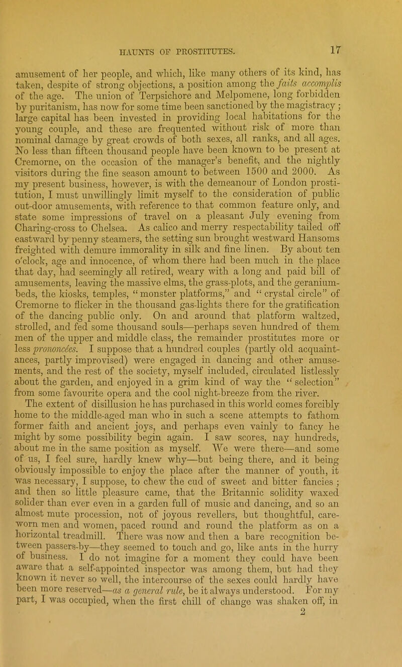 amusement of her people, and which, like many others of its kind, has taken, despite of strong objections, a position among the fails accomplis of the age. The union of Terpsichore and Melpomene, long forbidden by puritanism, has now for some time been sanctioned by the magistracy; large capital has been invested in providing local habitations for the young couple, and these are frequented without risk of more than nominal damage by great crowds of both sexes, all ranks, and all ages. No less than fifteen thousand people have been known to be present at Cremorne, on the occasion of the manager’s benefit, and the nightly visitors during the fine season amount to between 1500 and 2000. As my present business, however, is with the demeanour of London prosti- tution, I must unwillingly limit myself to the consideration of public out-door amusements, with reference to that common feature only, and state some impressions of travel on a pleasant July evening from Charing-cross to Chelsea. As calico and merry respectability tailed off eastward by penny steamers, the setting sun brought westward Hansoms freighted with demure immorality in silk and fine linen. By about ten o'clock, age and innocence, of whom there had been much in the place that day, had seemingly all retired, weary with a long and paid bill of amusements, leaving the massive elms, the grass-plots, and the geranium- beds, the kiosks, temples, “monster platforms,” and “ crystal circle” of Cremorne to flicker in the thousand gas-lights there for the gratification of the dancing public only. On and around that platform waltzed, strolled, and fed some thousand souls—perhaps seven hundred of them men of the upper and middle class, the remainder prostitutes more or less prononcdes. I suppose that a hundred couples (partly old acquaint- ances, partly improvised) were engaged in dancing and other amuse- ments, and the rest of the society, myself included, circulated listlessly about the garden, and enjoyed in a grim kind of way the “selection from some favourite opera and the cool night-breeze from the river. The extent of disillusion he has purchased in this world comes forcibly home to the middle-aged man who in such a scene attempts to fathom former faith and ancient joys, and perhaps even vainly to fancy he might by some possibility begin again. I saw scores, nay hundreds, about me in the same position as myself. We were there—and some of us, I feel sure, hardly knew why—but being there, and it being obviously impossible to enjoy the place after the manner of youth, it was necessary, I suppose, to chew the cud of sweet and bitter fancies ; and then so little pleasure came, that the Britannic solidity waxed solider than ever even in a garden full of music and dancing, and so an almost mute procession, not of joyous revellers, but thoughtful, care- worn men and women, paced round and round the platform as on a horizontal treadmill. There was now and then a bare recognition be- tween passers-by—they seemed to touch and go, like ants in the hurry of business. I do not imagine for a moment they could have been aware that a self-appointed inspector was among them, but had they known it never so well, the intercourse of the sexes could hardly have been more reserved—as a general rule, be it always understood. For my part, I was occupied, when the first chill of change was shaken oft, in