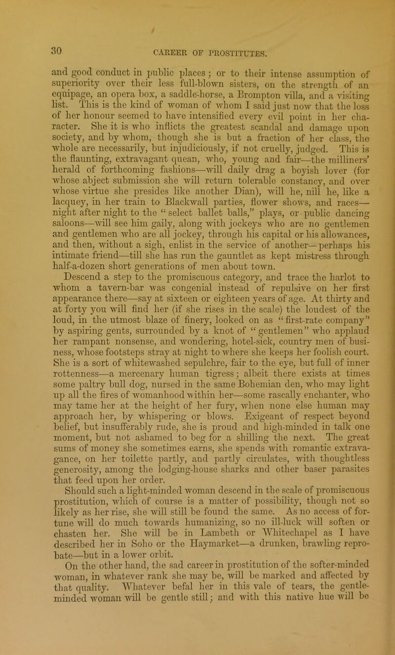 and good conduct in public places; or to tlieir intense assumption of superiority over their less full-blown sisters, on the strength of an equipage, an opera box, a saddle-horse, a Brompton villa, and a visiting list. This is the kind of woman of whom I said just now that the loss of her honour seemed to have intensified every evil point in her cha- racter. She it is who inflicts the greatest scandal and damage upon society, and by whom, though she is but a fraction of her class, the whole are necessarily, but injudiciously, if not cruelly, judged. This is the flaunting, extravagant quean, who, young and fair—the milliners’ herald of forthcoming fashions—will daily drag a boyish lover (for whose abject submission she will return tolerable constancy, and over whose virtue she presides like another Dian), will lie, nill he, like a lacquey, in her train to Blackwall parties, flower shows, and races— night after night to the “ select ballet balls,” plays, or public dancing saloons—will see him gaily, along with jockeys who are no gentlemen and gentlemen who are all jockey, through his capital or his allowances, and then, without a sigh, enlist in the service of another—perhaps his intimate friend—till she has run the gauntlet as kept mistress through half-a-dozen short generations of men about town. Descend a step to the promiscuous category, and trace the harlot to whom a tavern-bar was congenial instead of repulsive on her first appearance there—say at sixteen or eighteen years of age. At thirty and at forty you will find her (if she rises in the scale) the loudest of the loud, in the utmost blaze of finery, looked on as “first-rate company” by aspiring gents, surrounded by a knot of “gentlemen” who applaud her rampant nonsense, and wondering, hotel-sick, country men of busi- ness, whose footsteps stray at night to where she keeps her foolish court. She is a sort of whitewashed sepulchre, fair to the eye, but full of inner rottenness—a mercenary human tigress; albeit there exists at times some paltry bull dog, nursed in the same Bohemian den, who may light up all the fires of womanhood within her—some rascally enchanter, wdio may tame her at the height of her fury, when none else human may approach her, by whispering or blows. Exigeant of respect beyond belief, but insufferably rude, she is proud and high-minded in talk one moment, but not ashamed to beg for a shilling the next. The great sums of money she sometimes earns, she spends with romantic extrava- gance, on her toilette partly, and partly circulates, with thoughtless generosity, among the lodging-house sharks and other baser parasites that feed upon her order. Should such a light-minded woman descend in the scale of promiscuous prostitution, which of course is a matter of possibility, though not so likely as her rise, she will still be found the same. As no access of for- tune will do much towards humanizing, so no ill-luck will soften or chasten her. She will be in Lambeth or Whitechapel as I have described her in Soho or the Haymarket—a drunken, brawling repro- bate—but in a lower orbit. On the other hand, the sad career in prostitution of the softer-minded woman, in whatever rank she may be, will be marked and affected by that quality. Whatever befal her in this vale of tears, the gentle- minded woman will be gentle still; and with this native hue will be