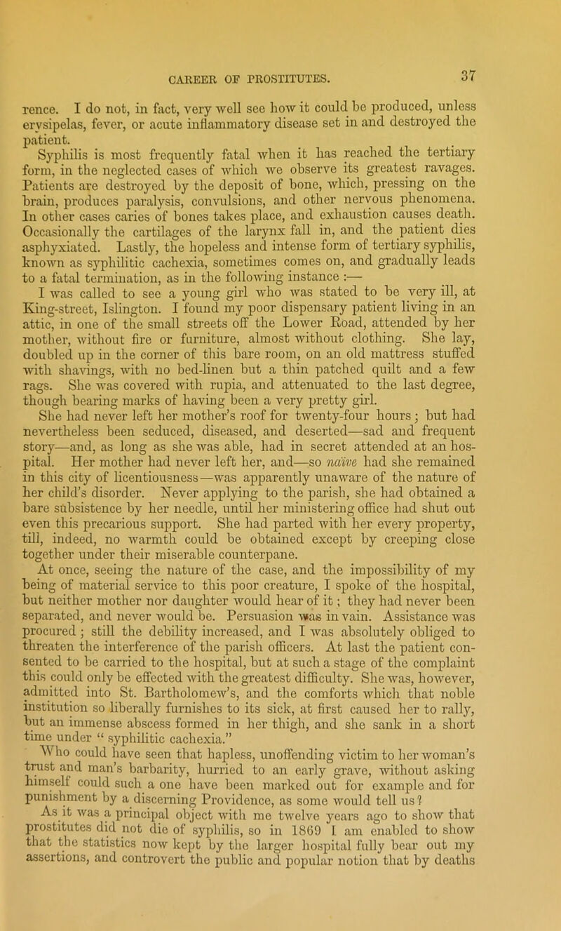 rence. I do not, in fact, very well see how it could be produced, unless erysipelas, fever, or acute inflammatory disease set in and destroyed the patient. Syphilis is most frequently fatal when it has reached the tertiary form, in the neglected cases of which we observe its greatest ravages. Patients are destroyed by the deposit of bone, which, pressing on the brain, produces paralysis, convulsions, and other nervous phenomena. In other cases caries of bones takes place, and exhaustion causes death. Occasionally the cartilages of the larynx fall in, and the patient dies asphyxiated. Lastly, the hopeless and intense form of tertiary syphilis, known as syphilitic cachexia, sometimes comes on, and gradually leads to a fatal termination, as in the following instance :— I was called to see a young girl who was stated to be very ill, at King-street, Islington. I found my poor dispensary patient living in an attic, in one of the small streets off' the Lower Eoad, attended by her mother, without fire or furniture, almost without clothing. She lay, doubled up in the corner of this bare room, on an old mattress stuffed with shavings, with no bed-linen but a thin patched quilt and a few rags. She was covered with rupia, and attenuated to the last degree, though bearing marks of having been a very pretty girl. She had never left her mother’s roof for twenty-four hours ; but had nevertheless been seduced, diseased, and deserted—sad and frequent story—and, as long as she was able, had in secret attended at an hos- pital. Her mother had never left her, and—so naive had she remained in this city of licentiousness—was apparently unaware of the nature of her child’s disorder. Never applying to the parish, she had obtained a bare subsistence by her needle, until her ministering office had shut out even this precarious support. She had parted with her every property, till, indeed, no warmth could be obtained except by creeping close together under their miserable counterpane. At once, seeing the nature of the case, and the impossibility of my being of material service to this poor creature, I spoke of the hospital, but neither mother nor daughter would hear of it; they had never been separated, and never would be. Persuasion was in vain. Assistance was procured; still the debility increased, and I was absolutely obliged to threaten the interference of the parish officers. At last the patient con- sented to be carried to the hospital, but at such a stage of the complaint this could only be effected with the greatest difficulty. She was, however, admitted into St. Bartholomew’s, and the comforts which that noble institution so liberally furnishes to its sick, at first caused her to rally, but an immense abscess formed in her thigh, and she sank in a short time under “ syphilitic cachexia.” ” h° could have seen that hapless, unoffending victim to her woman’s trust and man’s barbarity, hurried to an early grave, without asking himself could such a one have been marked out for example and for punishment by a discerning Providence, as some would tell us? As it was a principal object with mo twelve years ago to show that prostitutes did not die of syphilis, so in 1869 l am enabled to show that the statistics now kept by the larger hospital fully bear out my assertions, and controvert the public and popular notion that by deaths