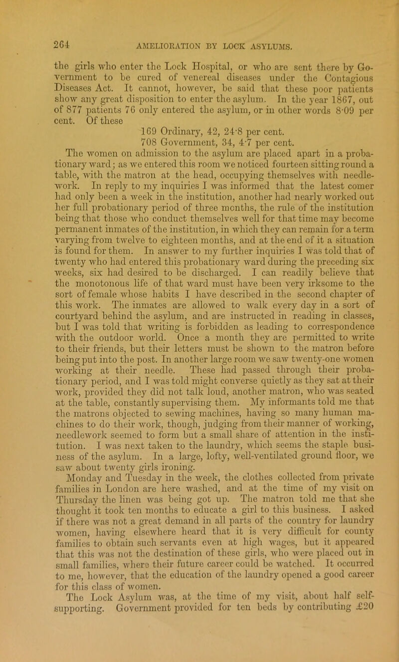 2G4 the girls who enter the Lock Hospital, or who are sent there by Go- vernment to be cured of venereal diseases under the Contagious Diseases Act. It cannot, however, be said that these poor patients show any great disposition to enter the asylum. In the year 18G7, out of 877 patients 76 only entered the asylum, or in other words 8-09 per cent. Of these 1G9 Ordinary, 42, 24-8 per cent. 708 Government, 34, 4-7 per cent. The women on admission to the asylum are placed apart in a proba- tionary ward; as we entered this room we noticed fourteen sitting round a table, with the matron at the head, occupying themselves with needle- work. In reply to my inquiries I was informed that the latest comer had only been a week in the institution, another had nearly worked out her full probationary period of three months, the rule of the institution being that those who conduct themselves well for that time may become permanent inmates of the institution, in which they can remain for a term varying from twelve to eighteen months, and at the end of it a situation is found for them. In answer to my further inquiries I was told that of twenty who had entered this probationary ward during the preceding six weeks, six had desired to be discharged. I can readily believe that the monotonous life of that ward must have been very irksome to the sort of female whose habits I have described in the second chapter of this work. The inmates are allowed to walk every day in a sort of courtyard behind the asylum, and are instructed in reading in classes, but I was told that writing is forbidden as leading to correspondence with the outdoor world. Once a month they are permitted to write to them friends, but their letters must be shown to the matron before being put into the post. In another large room we saw twenty-one women working at their needle. These had passed through their proba- tionary period, and I was told might converse quietly as they sat at their work, provided they did not talk loud, another matron, who was seated at the table, constantly supervising them. My informants told me that the matrons objected to sewing machines, having so many human ma- chines to do their work, though, judging from their manner of working, needlework seemed to form but a small share of attention in the insti- tution. I was next taken to the laundry, which seems the staple busi- ness of the asylum. In a large, lofty, well-ventilated ground floor, we saw about twenty girls ironing. Monday and Tuesday in the week, the clothes collected from private families in London are here washed, and at the time of my visit on Thursday the linen was being got up. The matron told me that she thought it took ten months to educate a girl to this business. I asked if there was not a great demand in all parts of the country for laundry women, having elsewhere heard that it is very difficult for county families to obtain such servants even at high wages, but it appeared that this was not the destination of these girls, who were placed out in small families, where their future career could be watched. It occurred to me, however, that the education of the laundry opened a good career for this class of women. The Lock Asylum was, at the time of my visit, about half self- supporting. Government provided for ten beds by contributing £20