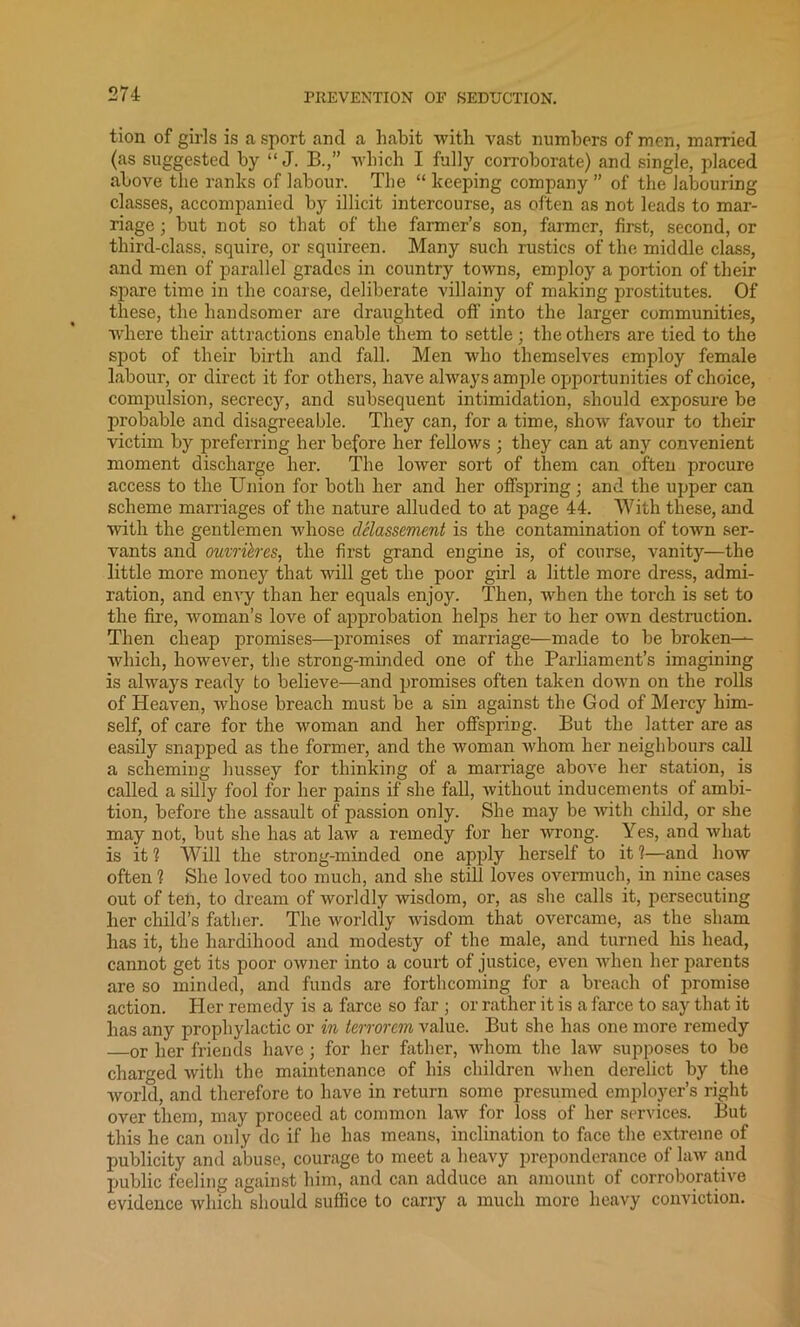 tion of girls is a sport and a habit with vast numbers of men, married (as suggested by “ J. B.,” which I fully corroborate) and single, placed above the ranks of labour. The “ keeping company ” of the labouring classes, accompanied by illicit intercourse, as often as not leads to mar- riage ; but not so that of the farmer’s son, farmer, first, second, or third-class, squire, or squireen. Many such rustics of the middle class, and men of parallel grades in country towns, employ a portion of their spare time in the coarse, deliberate villainy of making prostitutes. Of these, the handsomer are draughted off into the larger communities, where their attractions enable them to settle; the others are tied to the spot of their birth and fall. Men who themselves employ female labour, or direct it for others, have always ample opportunities of choice, compulsion, secrecy, and subsequent intimidation, should exposure be probable and disagreeable. They can, for a time, show favour to their victim by preferring her before her fellows ; they can at any convenient moment discharge her. The lower sort of them can often procure access to the Union for both her and her offspring; and the upper can scheme marriages of the nature alluded to at page 44. With these, and with the gentlemen whose delassement is the contamination of town ser- vants and oumih'es, the first grand engine is, of course, vanity—the little more money that will get the poor girl a little more dress, admi- ration, and envy than her equals enjoy. Then, when the torch is set to the fire, woman’s love of approbation helps her to her own destruction. Then cheap promises—promises of marriage—made to be broken— which, however, the strong-minded one of the Parliament’s imagining is always ready to believe—and promises often taken down on the rolls of Heaven, whose breach must be a sin against the God of Mercy him- self, of care for the woman and her offspring. But the latter are as easily snapped as the former, and the woman whom her neighbours call a scheming hussey for thinking of a marriage above her station, is called a silty fool for her pains if she fall, without inducements of ambi- tion, before the assault of passion only. She may be with child, or she may not, but she has at law a remedy for her wrong. Yes, and what is it 1 Will the strong-minded one apply herself to it 1—and how often? She loved too much, and she still loves overmuch, in nine cases out of tell, to dream of worldly wisdom, or, as she calls it, persecuting her child’s father. The worldly wisdom that overcame, as the sham has it, the hardihood and modesty of the male, and turned his head, cannot get its poor owner into a court of justice, even when her parents are so minded, and funds are forthcoming for a breach of promise action. Her remedy is a farce so far ; or rather it is a farce to say that it has any prophylactic or in ierrorem value. But she has one more remedy or her friends have; for her father, whom the law supposes to be charged with the maintenance of his children when derelict by the world, and therefore to have in return some presumed employer’s right over them, may proceed at common law for loss of her services. But this he can only do if he has means, inclination to face the extreme of publicity and abuse, courage to meet a heavy preponderance of law and public feeling against him, and can adduce an amount of corroborative evidence which should suffice to carry a much more heavy conviction.