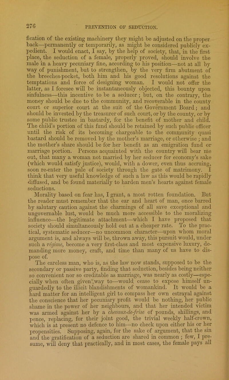 fication of tlie existing machinery they might he adjusted on the proper hack—permanently or temporarily, as might he considered publicly ex- pedient. I would enact, I say, hy the help of society, that, in the first place, the seduction of a female, properly proved, should involve the male in a heavy pecuniary fine, according to his position—not at all hy way of punishment, hut to strengthen, hy the very firm abutment of the breeches-pocket, both him and his good resolutions against the temptations and force of designing woman. I would not offer the latter, as I foresee will be instantaneously objected, this bounty upon sinfulness—this incentive to be a seducer; but, on the contrary, the money should be due to the community, and recoverable in the county coiu't or superior court at the suit of the Government Board; and should be invested by the treasurer of such court, or by the count}'-, or by some public trustee in bastardy, for the benefit of mother and child. The child’s portion of this fund should be retained by such public officer until the risk of its becoming chargeable to the community quasi bastard should be removed by the mother’s marriage, or otherwise ; and the mother’s share should be for her benefit as an emigration fund or marriage portion. Persons acquainted with the country will bear me out, that many a woman not married by her seducer for economy’s sake (which would satisfy justice), would, with a dower, even thus accruing, soon re-enter the pale of society through the gate of matrimony. I think that very useful knowledge of such a law as this would be rapidly diffused, and be found materially to harden men’s hearts against female seductions. Morality based on fear has, I grant, a most rotten foundation. But the reader must remember that the ear and heart of man, once barred by salutary caution against the charmings of all save exceptional and ungovernable lust, would be much more accessible to the moralizing influence—the legitimate attachment—which I have proposed that society should simultaneously hold out at a cheaper rate. To the prac- tical, systematic seducer—no uncommon character—upon whom moral argument is, and always will be, thrown away, this pursuit would, under such a regime, become a very first-class and most expensive luxury, de- manding more money, craft, and time than many of us have to dis- pose of. The careless man, who is, as the law now stands, supposed to be the secondary or passive party, finding that seduction, besides being neither so convenient nor so creditable as marriage, was nearly as costly—espe- cially when often given .way to—would, cease to expose himself un- guardedly to the illicit blandishments of womankind. It would be a hard matter for an intelligent girl to compass her own estrayal against the conscience that her pecuniary profit would be nothing, her public shame in the power of her neiglibours, and that her intended victim was armed against her by a chevaux-de-frise of pounds, shillings, and pence, replacing, for their joint good, the trivial weekly half-crown, which is at present no defence to him—no check upon either his or her propensities. Supposing, again, for the sake of argument, that the sin and the gratification of a seduction are shared in common ; few, I pre- sume, will deny that practically, and in most cases, the female pays all