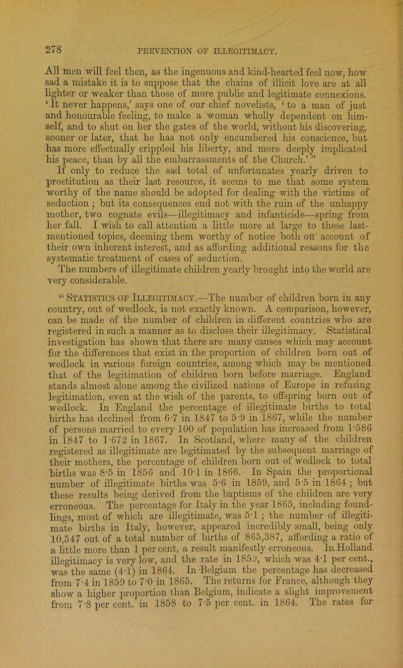 All men will feel then, as the ingenuous and kind-hearted feel now, how sad a mistake it is to suppose that the chains of illicit love are at all lighter or weaker than those of more public and legitimate connexions. ‘ It never happens,’ says one of our chief novelists, ‘ to a man of just and honourable feeling, to make a woman wholly dependent on him- self, and to shut on her the gates of the world, without his discovering, sooner or later, that he has not only encumbered his conscience, but has more effectually crippled his liberty, and more deeply implicated his peace, than by all the embarrassments of the Church.’ ” If only to reduce the sad total of unfortunates yearly driven to prostitution as their last resource, it seems to me that some system worthy of the name should be adopted for dealing with the victims of seduction ; but its consequences end not with the ruin of the unhappy mother, two cognate evils—illegitimacy and infanticide—spring from her fall. I wish to call attention a little more at large to these last- mentioned topics, deeming them worthy of notice both on account of their own inherent interest, and as affording additional reasons for the systematic treatment of cases of seduction. The numbers of illegitimate children yearly brought into the -world are very considerable. “ Statistics of Illegitimacy.—The number of children born in any country, out of wedlock, is not exactly known. A comparison, however, can be made of the number of children in different countries who are registered in such a manner as to disclose their illegitimacy. Statistical investigation has shown that there are many causes which may account for the differences that exist in the proportion of children born out of wedlock in various foreign countries, among which may be mentioned that of the legitimation of children born before marriage. England stands almost alone among the civilized nations of Europe in refusing legitimation, even at the wish of the parents, to offspring born out of wedlock. In England the percentage of illegitimate births to total bii'ths has declined from 6-7 in 1847 to 5-9 in 1867, while the number of persons married to every 100 of population has increased from T586 in 1847 to 1-672 in 1867. In Scotland, where many of the children registered as illegitimate are legitimated by the subsequent marriage of their mothers, the percentage of children born out of wedlock to total births was 8-5 in 1856 and 10-1 in 1866. In Spain the proportional number of illegitimate births was 5-6 in 1859, and 5-5 in 1864 ; but these results being derived from the baptisms of the children are very erroneous. The percentage for Italy in the year 1865, including found- lings, most of which are illegitimate, was 5T ; the number of illegiti- mate births in Italy, however, appeared incredibly small, being only 10,547 out of a total number of births of 865,387, affording a ratio of a little more than 1 percent, a result manifestly erroneous. In Holland illegitimacy is very low, and the rate in 1859, which was 4-1 per cent., was the same (4T) in 1864. In Belgium the percentage has decreased from 7-4 in 1859 to 7‘0 in 1865. The returns for France, although they show a higher proportion than Belgium, indicate a slight improvement from 7-8 per cent, in 1858 to 7-5 per cent, in 1864. The rates for