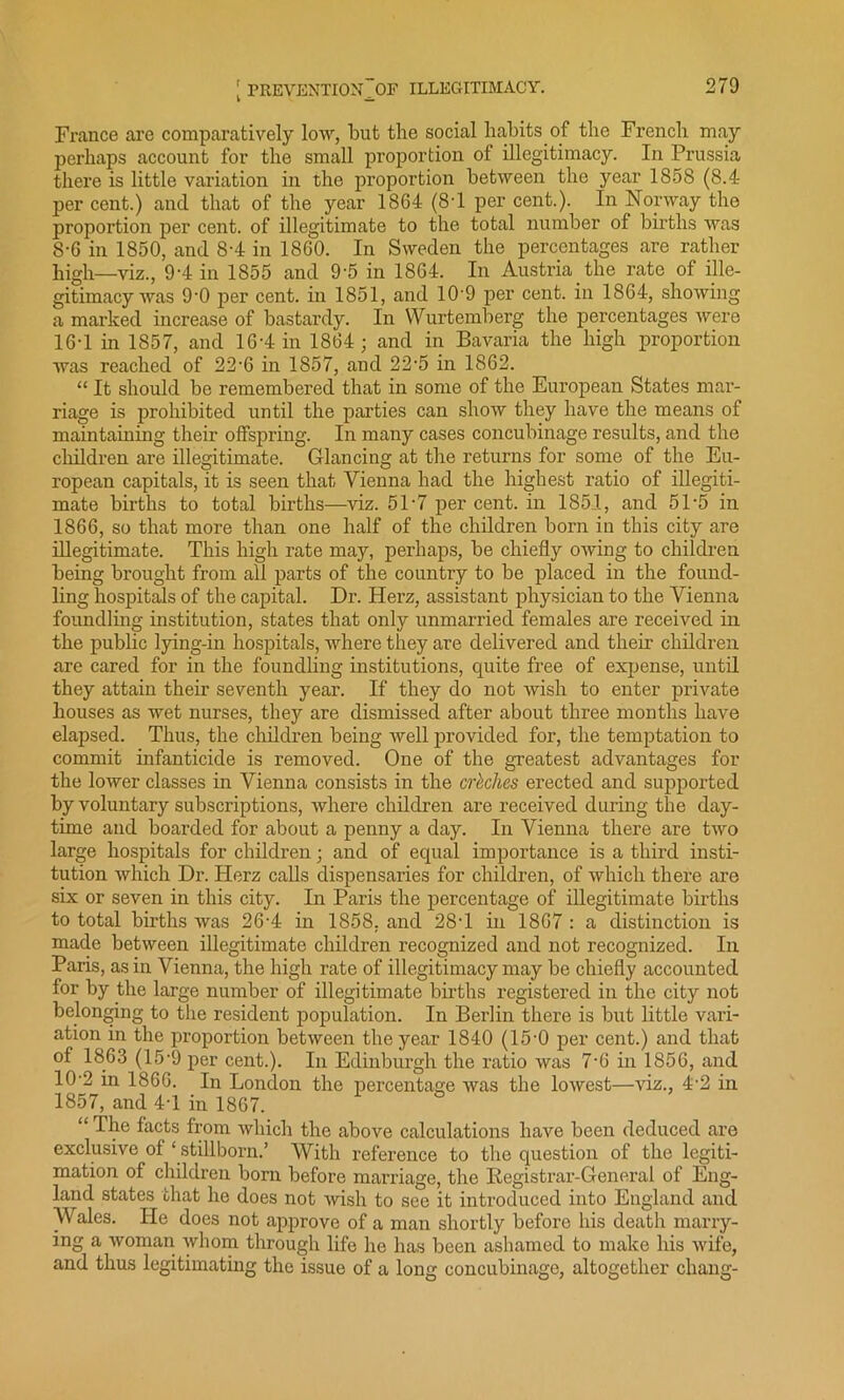 France are comparatively low, but the social habits of the French may perhaps account for the small proportion of illegitimacy. In Prussia there is little variation in the proportion between the year 1858 (8.4 per cent.) and that of the year 1864 (8-1 per cent.). In Norway the proportion per cent, of illegitimate to the total number of births was 8-6 in 1850, and 8-4 in 1860. In Sweden the percentages are rather high—viz., 9-4 in 1855 and 9-5 in 1864. In Austria the rate of ille- gitimacy was 9-0 per cent, in 1851, and 10'9 per cent, in 1864, showing a marked increase of bastardy. In VVurtemberg the percentages were 16-1 in 1857, and 16-4 in 1864; and in Bavaria the high proportion Avas reached of 22'6 in 1857, and 22-5 in 1862. “ It should be remembered that in some of the European States mar- riage is prohibited until the parties can show they have the means of maintaining their offspring. In many cases concubinage results, and the children are illegitimate. Glancing at the returns for some of the Eu- ropean capitals, it is seen that Vienna had the highest ratio of illegiti- mate births to total births—viz. 51-7 percent, in 1851, and 51-5 in 1866, so that more than one half of the children born in this city are illegitimate. This high rate may, perhaps, be chiefly owing to children being brought from all parts of the country to be placed in the found- ling hospitals of the capital. Dr. Herz, assistant physician to the Vienna foundling institution, states that only unmarried females are received in the public lying-in hospitals, where they are delivered and their children are cared for in the foundling institutions, quite free of expense, until they attain their seventh year. If they do not wish to enter private houses as wet nurses, they are dismissed after about three months have elapsed. Thus, the children being well provided for, the temptation to commit infanticide is removed. One of the greatest advantages for the lower classes in Vienna consists in the crkclics erected and supported by voluntary subscriptions, where children are received during the day- time and boarded for about a penny a day. In Vienna there are two large hospitals for children; and of equal importance is a third insti- tution which Dr. Herz calls dispensaries for children, of which there are six or seven in this city. In Paris the percentage of illegitimate births to total births was 26-4 in 1858. and 28T in 1867 : a distinction is made between illegitimate children recognized and not recognized. In Paris, as in Vienna, the high rate of illegitimacy may be chiefly accounted for by the large number of illegitimate births registered in the city not belonging to the resident population. In Berlin there is but little vari- ation in the proportion between the year 1840 (15'0 per cent.) and that of 1863 (15-9 per cent.). In Edinburgh the ratio was 7‘6 in 1856, and 10-2 in 1866. In London the percentage was the lowest—viz., 4'2 in 1857, and 41 in 1867. “ The facts from which the above calculations have been deduced are exclusive of ‘ stillborn.’ With reference to the question of the legiti- mation of children born before marriage, the Registrar-General of Eng- land states that he does not wish to see it introduced into England and Wales. He does not approve of a man shortly before his death marry- ing a woman whom through life he has been ashamed to make his wife, and thus legitimating the issue of a long concubinage, altogether chang-