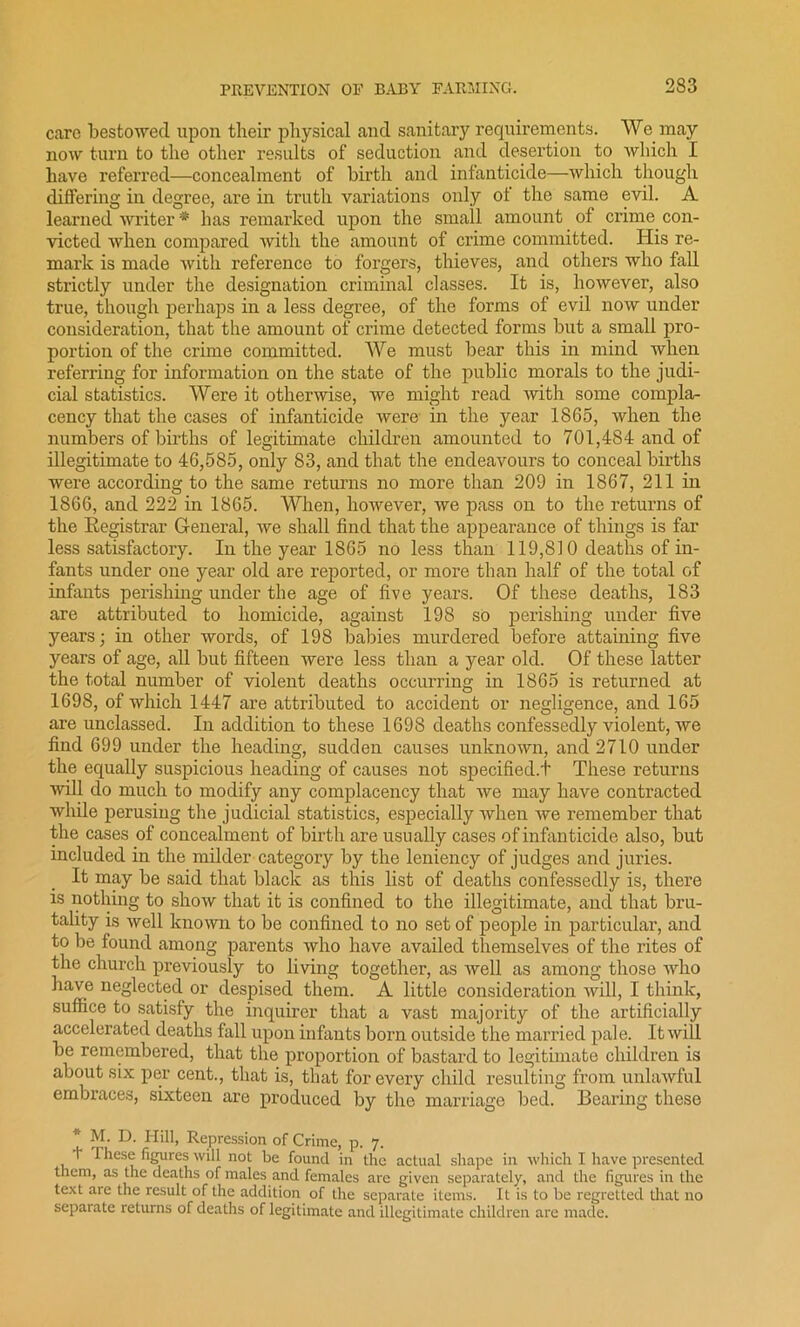 care bestowed upon their physical and sanitary requirements. We may now turn to the other results of seduction and desertion to which I have referred—concealment of birth and infanticide—which though differing in degree, are in truth variations only of the same evil. A learned writer * has remarked upon the small amount of crime con- victed when compared with the amount of crime committed. His re- mark is made with reference to forgers, thieves, and others who fall strictly under the designation criminal classes. It is, however, also true, though perhaps in a less degree, of the forms of evil now under consideration, that the amount of crime detected forms but a small pro- portion of the crime committed. AVe must bear this in mind when referring for information on the state of the public morals to the judi- cial statistics. Were it otherwise, we might read with some compla- cency that the cases of infanticide were in the year 1865, when the numbers of births of legitimate children amounted to 701,484 and of illegitimate to 46,585, only 83, and that the endeavours to conceal births were according to the same returns no more than 209 in 1867, 211 in 1866, and 222 in 1865. When, however, we pass on to the returns of the Eegistrar General, we shall find that the appearance of things is far less satisfactory. In the year 1865 no less than 119,810 deaths of in- fants under one year old are reported, or more than half of the total of infants perishing under the age of five years. Of these deaths, 183 are attributed to homicide, against 198 so perishing under five years; in other words, of 198 babies murdered before attaining five years of age, all but fifteen were less than a year old. Of these latter the total number of violent deaths occurring in 1865 is returned at 1698, of which 1447 are attributed to accident or negligence, and 165 are unclassed. In addition to these 1698 deaths confessedly violent, we find 699 under the heading, sudden causes unknown, and 2710 under the equally suspicious heading of causes not specified.!- These returns will do much to modify any complacency that we may have contracted while perusing the judicial statistics, especially when we remember that the cases of concealment of birth are usually cases of infanticide also, but included in the milder category by the leniency of judges and juries. It may be said that black as this list of deaths confessedly is, there is nothing to show that it is confined to the illegitimate, and that bru- tality is well known to be confined to no set of people in particular, and to be found among parents who have availed themselves of the rites of the church previously to living together, as well as among those who have neglected or despised them. A little consideration will, I think, suffice to satisfy the inquirer that a vast majority of the artificially accelerated deaths fall upon infants born outside the married pale. It will be remembered, that the proportion of bastard to legitimate children is about six per cent., that is, that for every child resulting from unlawful embraces, sixteen are produced by the marriage bed. Bearing these * M. D. Hill, Repression of Crime, p. 7. f These figures will not be found in the actual shape in which I have presented them, as the deaths of males and females are given separately, and the figures in the text are the result of the addition of the separate items. It is to be regretted that no separate returns of deaths of legitimate and illegitimate children are made.