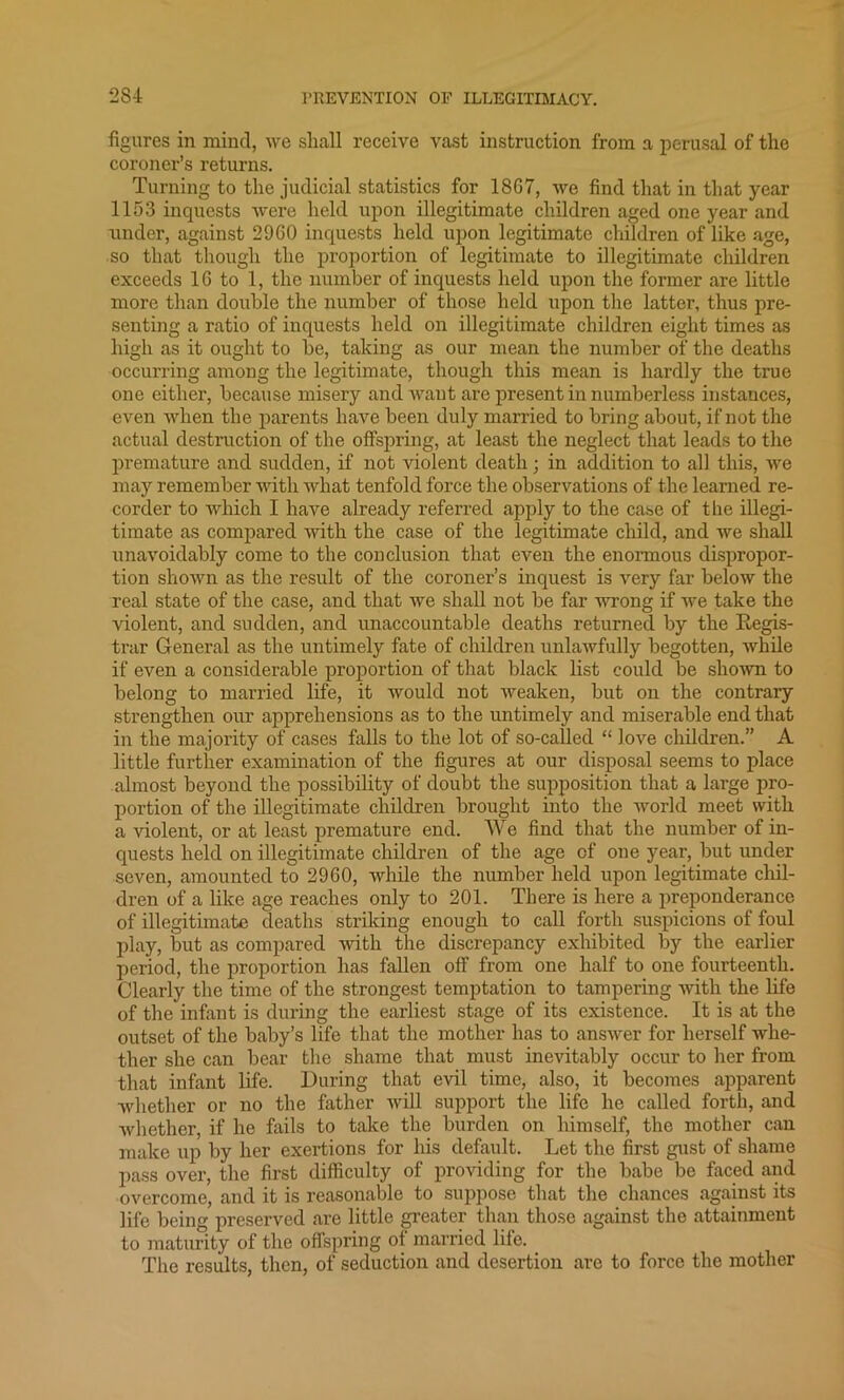 figures in mind, we shall receive vast instruction from a perusal of the coroner’s returns. Turning to the judicial statistics for 18G7, we find that in that year 1153 inquests were held upon illegitimate children aged one year and under, against 29G0 inquests held upon legitimate children of like age, so that though the proportion of legitimate to illegitimate children exceeds 1G to 1, the number of inquests held upon the former are little more than double the number of those held upon the latter, thus pre- senting a ratio of inquests held on illegitimate children eight times as high as it ought to be, taking as our mean the number of the deaths occurring among the legitimate, though this mean is hardly the true one either, because misery and want are present in numberless instances, even when the parents have been duly married to bring about, if not the actual destruction of the offspring, at least the neglect that leads to the premature and sudden, if not violent death; in addition to all this, we may remember with what tenfold force the observations of the learned re- corder to which I have already referred apply to the case of the illegi- timate as compared with the case of the legitimate child, and we shall unavoidably come to the conclusion that even the enormous dispropor- tion shown as the result of the coroner’s inquest is very far below the real state of the case, and that we shall not be far wrong if we take the violent, and sudden, and unaccountable deaths returned by the Regis- trar General as the untimely fate of children unlawfully begotten, while if even a considerable proportion of that black list could be shown to belong to married life, it would not weaken, but on the contrary strengthen our apprehensions as to the untimely and miserable end that in the majority of cases falls to the lot of so-called “ love children.” A little further examination of the figures at our disposal seems to place almost beyond the possibility of doubt the supposition that a large pro- portion of the illegitimate children brought into the world meet with a violent, or at least premature end. We find that the number of in- quests held on illegitimate children of the age of one year, but under seven, amounted to 2960, while the number held upon legitimate chil- dren of a like age reaches only to 201. There is here a preponderance of illegitimate deaths striking enough to call forth suspicions of foul play, but as compared with the discrepancy exhibited by the earlier period, the proportion has fallen off from one half to one fourteenth. Clearly the time of the strongest temptation to tampering with the life of the infant is during the earliest stage of its existence. It is at the outset of the baby’s life that the mother has to answer for herself whe- ther she can bear the shame that must inevitably occur to her from that infant life. During that evil time, also, it becomes apparent whether or no the father will support the life he called forth, and whether, if he fails to take the burden on himself, the mother can make up by her exertions for his default. Let the first gust of shame pass over, the first difficulty of providing for the babe be faced and overcome, and it is reasonable to suppose that the chances against its life being preserved are little greater than those against the attainment to maturity of the offspring ot married life. The results, then, of seduction and desertion are to force the mother