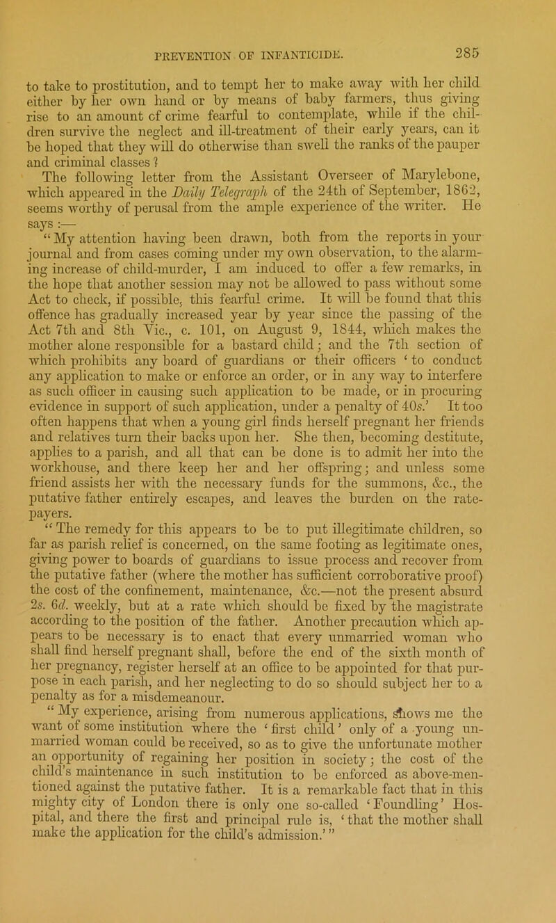 to take to prostitution, and to tempt her to make away with her child either by her own hand or by means of baby farmers, thus giving rise to an amount cf crime fearful to contemplate, while if the chil- dren survive the neglect and ill-treatment of their early years, can it he hoped that they will do otherwise than swell the ranks of the pauper and criminal classes % The following letter from the Assistant Overseer of Marylebone, which appeared in the Daily Telegraph of the 24th of September, 1862, seems worthy of perusal from the ample experience of the writer. He says :— “ My attention having been drawn, both from the reports in your journal and from cases coming under my own observation, to the alarm- ing increase of child-murder, I am induced to offer a few remarks, in the hope that another session may not be allowed to pass without some Act to check, if possible, this fearful crime. It will be found that this offence has gradually increased year by year since the passing of the Act 7th and 8th Yic., c. 101, on August 9, 1844, which makes the mother alone responsible for a bastard child; and the 7tli section of which prohibits any board of guardians or their officers ‘ to conduct any application to make or enforce an order, or in any way to interfere as such officer in causing such application to be made, or in procuring evidence in support of such application, under a penalty of 40s.’ It too often happens that when a young girl finds herself pregnant her friends and relatives turn their backs upon her. She then, becoming destitute, applies to a parish, and all that can be done is to admit her into the workhouse, and there keep her and her offspring; and unless some friend assists her with the necessary funds for the summons, &c., the putative father entirely escapes, and leaves the burden on the rate- payers. “ The remedy for this appears to be to put illegitimate children, so far as parish relief is concerned, on the same footing as legitimate ones, giving power to boards of guardians to issue process and recover from the putative father (where the mother has sufficient corroborative proof) the cost of the confinement, maintenance, &c.—not the present absurd 2s. 6d. weekly, but at a rate which should be fixed by the magistrate according to the position of the father. Another precaution which ap- pears to be necessary is to enact that every unmarried woman who shall find herself pregnant shall, before the end of the sixth month of her pregnancy, register herself at an office to be appointed for that pur- pose in each parish, and her neglecting to do so should subject her to a penalty as for a misdemeanour. “ My experience, arising from numerous applications, s'fiows me the want of some institution where the ‘ first child ’ only of a young un- married woman could be received, so as to give the unfortunate mother an opportunity of regaining her position in society; the cost of the child s maintenance in such institution to be enforced as above-men- tioned against the putative father. It is a remarkable fact that in this mighty city of London there is only one so-called ‘Foundling’ Hos- pital, and there the first and principal rule is, ‘ that the mother shall make the application for the child’s admission.’ ”