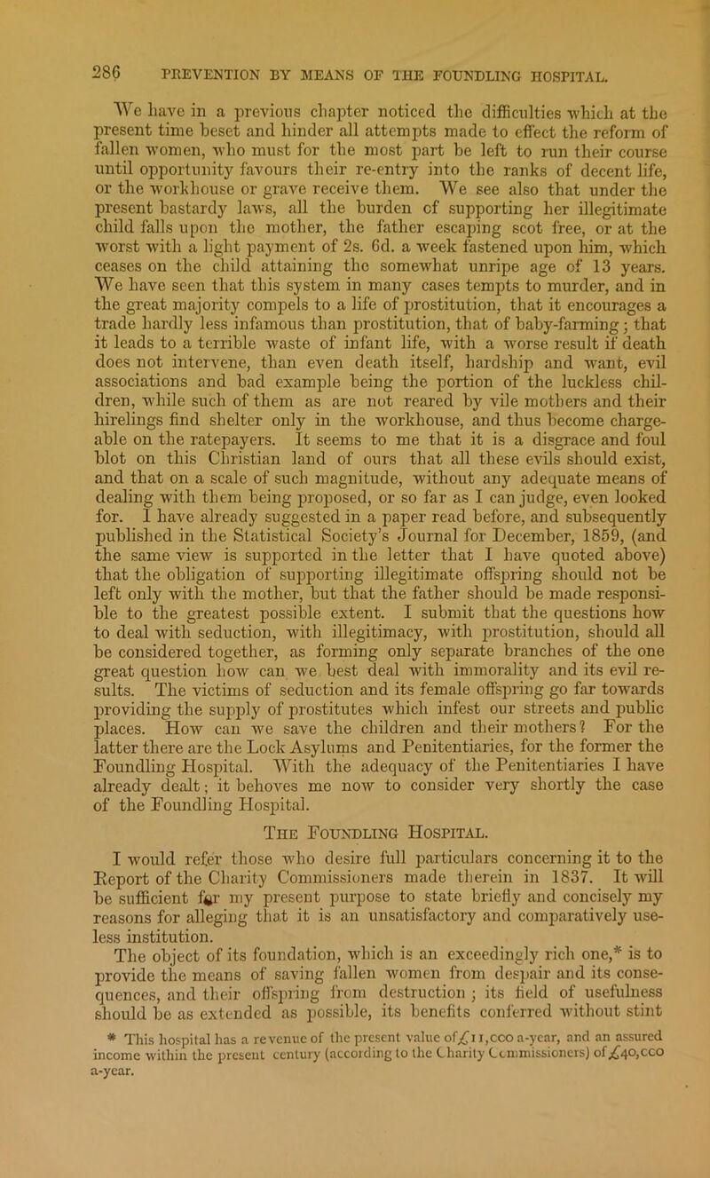 We have in a previous chapter noticed the difficulties which at the present time beset and hinder all attempts made to effect the reform of fallen women, who must for the most part be left to run their course until opportunity favours their re-entry into the ranks of decent life, or the workhouse or grave receive them. We see also that under the present bastardy laws, all the burden cf supporting her illegitimate child falls upon the mother, the father escaping scot free, or at the worst with a light payment of 2s. 6d. a week fastened upon him, which ceases on the child attaining the somewhat unripe age of 13 years. We have seen that this system in many cases tempts to murder, and in the great majority compels to a life of prostitution, that it encourages a trade hardly less infamous than prostitution, that of baby-farming; that it leads to a terrible waste of infant life, with a worse result if death does not intervene, than even death itself, hardship and want, evil associations and bad example being the portion of the luckless chil- dren, while such of them as are not reared by vile mothers and their hirelings find shelter only in the workhouse, and thus become charge- able on the ratepayers. It seems to me that it is a disgrace and foul blot on this Christian land of ours that all these evils should exist, and that on a scale of such magnitude, without any adequate means of dealing with them being proposed, or so far as I can judge, even looked for. I have already suggested in a paper read before, and subsequently published in the Statistical Society’s Journal for December, 1859, (and the same view is supported in the letter that I have quoted above) tliat the obligation of supporting illegitimate offspring should not be left only with the mother, but that the father should be made responsi- ble to the greatest possible extent. I submit that the questions how to deal with seduction, with illegitimacy, with prostitution, should all be considered together, as forming only separate branches of the one great question how can we best deal with immorality and its evil re- sults. The victims of seduction and its female offspring go far towards providing the supply of prostitutes which infest our streets and public places. How can we save the children and their mothers? For the latter there are the Lock Asylums and Penitentiaries, for the former the Foundling Hospital. With the adequacy of the Penitentiaries I have already dealt; it behoves me now to consider very shortly the case of the Foundling Hospital. The Foundling Hospital. I would refer those who desire full particulars concerning it to the Eeport of the Charity Commissioners made therein in 1837. It will be sufficient fgr my present purpose to state briefly and concisely my reasons for alleging that it is an unsatisfactory and comparatively use- less institution. The object of its foundation, which is an exceedingly rich one,* is to provide the means of saving fallen women from despair and its conse- quences, and their offspring from destruction ; its field of usefulness should be as extended as possible, its benefits conferred without stint * This hospital has a re venue of the present value of^i i,cco a-year, and an assured income within the present century (according to the Charity Commissioners) of^40,cco a-year.