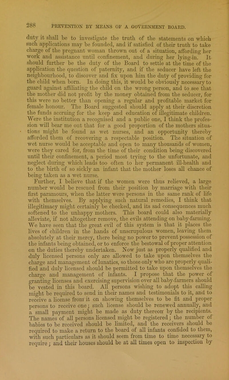 duty it shall be to investigate the truth of the statements on which such applications may he founded, and if satisfied of their truth to take charge of the pregnant woman thrown out of a situation, affording her work and assistance until confinement, and during her lying-in. It should further he the duty of the Board to settle at the time of the application the question of paternity, and if the seducer have left the neighbourhood, to discover and fix upon him the duty of providing for the child when horn. In doing this, it would be obviously necessary to guard against affiliating the child on the wrong person, and to see that the mother did not profit by the money obtained from the seducer, for this were no better than opening a regular and profitable market for female honour. The Board suggested should apply at their discretion the funds accruing for the keep and education of illegitimate children. Were the institution a recognised and a public one, I think the profes- sion will bear me out that for a good proportion of the mothers situa- tions might be found as wet nurses, and an opportunity thereby afforded them of recovering a respectable position. The situation of wet nurse would be acceptable and open to many thousands of women, were they cared for, from the time of their condition being discovered until their confinement, a period most trying to the unfortunate, and neglect during which leads too often to her permanent ill-health and to the birth of so sickly an infant that the mother loses all chance of being taken as a wet nurse. Further, I believe that if the women were thus relieved, a large number would be rescued from their position by marriage with their first paramours, when the latter were persons in the same rank of life with themselves. By applying such natural remedies, I think that illegitimacy might certainly be checked, and its sad consequences much softened to the unhappy mothers. This board could also materially alleviate, if not altogether remove, the evils attending on baby-farming. We have seen that the great evil of this system is that it places the lives of children in the hands of unscrupulous women, leaving them absolutely at their mercy, there being no power to prevent possession of the infants being obtained, or to enforce the bestowal of proper attention on the duties thereby undertaken. Now just as properly qualified and duly licensed persons only are allowed to take upon themselves the charge and management of lunatics, so those only who are properly quali- fied and duly licensed should be permitted to take upon themselves the charge and management of infants. I propose that the power of granting licenses and exercising supervision over all baby-farmers should be vested in this board. All persons wishing to adopt this calling might be required to send in their names and testimonials to it, and to receive a license from it on showing themselves to be fit and proper- persons to receive one; such license should be renewed annually, and a small payment might be made as duty thereon by the recipients. The names of all persons licensed might be registered; the number of babies to be received should be limited, and the receivers should be required to make a return to the board of all infants confided to them, with such particulars as it should seem from time to time necessary to require; and their houses should be at all times open to inspection by