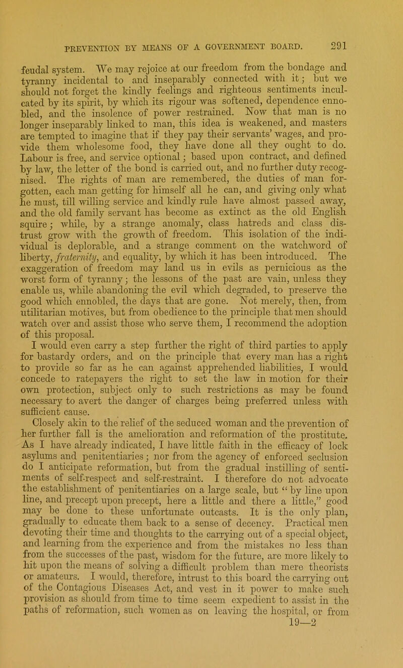 feudal system. We may rejoice at our freedom from tlie bondage and tyranny incidental to and inseparably connected with it3 but we should not forget the kindly feelings and righteous sentiments incul- cated by its spirit, by which its rigour was softened, dependence enno- bled, and the insolence of power restrained. Now that man is no longer inseparably linked to man, this idea is weakened, and masters are tempted to imagine that if they pay their servants’ wages, and pro- vide them wholesome food, they have done all they ought to do. Labour is free, and service optional 3 based upon contract, and defined by law, the letter of the bond is carried out, and no further duty recog- nised. The rights of man are remembered, the duties of man for- gotten, each man getting for himself all he can, and giving only what he must, till willing service and kindly rule have almost passed away, and the old family servant has become as extinct as the old English squire3 while, by a strange anomaly, class hatreds and class dis- trust grow with the growth of freedom. This isolation of the indi- vidual is deplorable, and a strange comment on the watchword of liberty, fraternity, and equality, by which it has been introduced. The exaggeration of freedom may land us in evils as pernicious as the worst form of tyranny 3 the lessons of the past are vain, unless they enable us, while abandoning the evil which degraded, to preserve the good which ennobled, the days that are gone. Not merely, then, from utilitarian motives, but from obedience to the principle that men should watch over and assist those who serve them, I recommend the adoption of this proposal. I would even carry a step further the right of third parties to apply for bastardy orders, and on the principle that every man has a right to provide so far as he can against apprehended liabilities, I would concede to ratepayers the right to set the law in motion for their own protection, subject only to such restrictions as may be found necessary to avert the danger of charges being preferred unless with sufficient cause. Closely akin to the relief of the seduced woman and the prevention of her further fall is the amelioration and reformation of the prostitute. As I have already indicated, I have little faith in the efficacy of lock asylums and penitentiaries 3 nor from the agency of enforced seclusion do I anticipate reformation, but from the gradual instilling of senti- ments of self-respect and self-restraint. I therefore do not advocate the establishment of penitentiaries on a large scale, but “ by line upon line, and precept upon precept, here a little and there a little,” good may be done to these unfortunate outcasts. It is the only plan, gradually to educate them back to a sense of decency. Practical men devoting their time and thoughts to the carrying out of a special object, and learning from the experience and from the mistakes no less than from the successes of the past, wisdom for the future, are more likely to hit upon the means of solving a difficult problem than mere theorists or amateurs. I would, therefore, intrust to this board the carrying out of the Contagious Diseases Act, and vest in it power to make such provision as should from time to time seem expedient to assist in the paths of reformation, such women as on leaving the hospital, or from 19—2