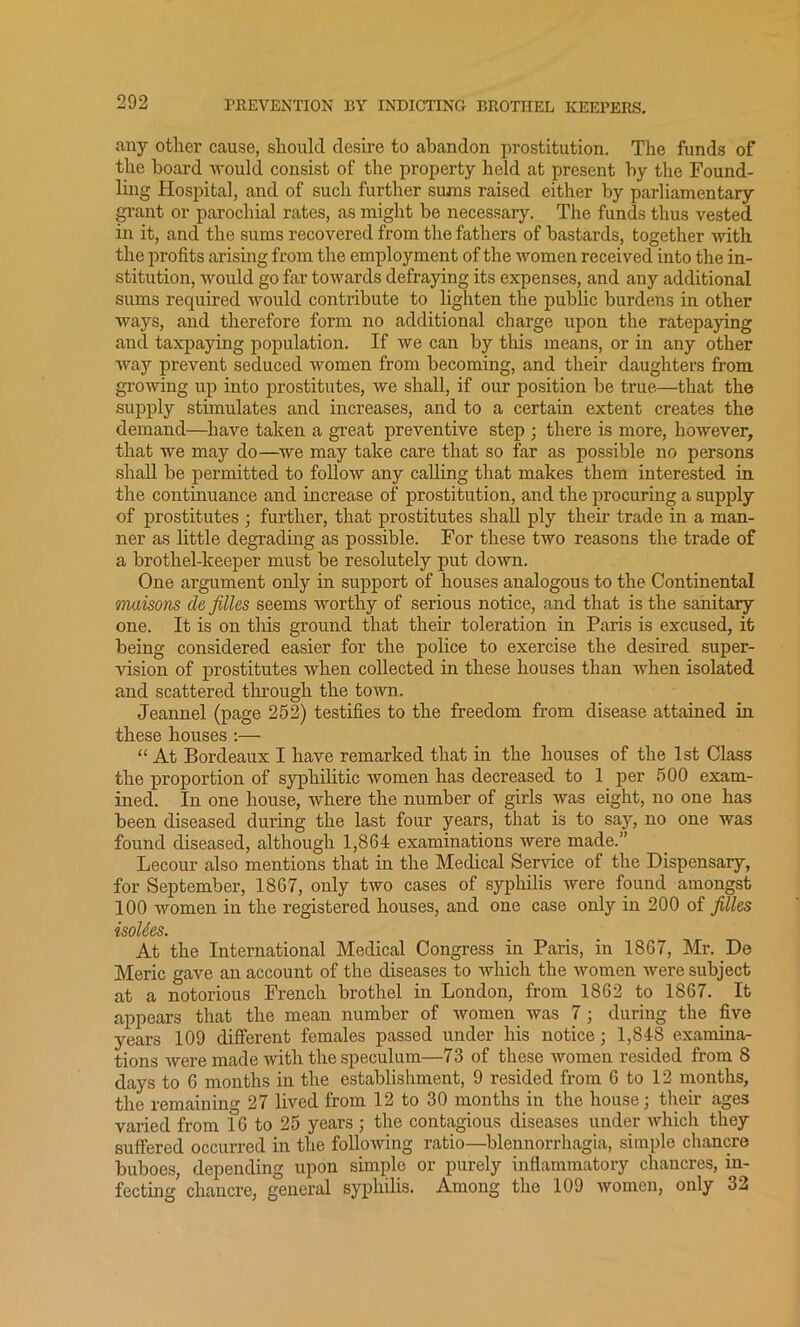 any other cause, should desire to abandon prostitution. The funds of the board would consist of the property held at present by the Found- ling Hospital, and of such further sums raised either by parliamentary grant or parochial rates, as might be necessary. The funds thus vested in it, and the sums recovered from the fathers of bastards, together with the profits arising from the employment of the women received into the in- stitution, would go far towards defraying its expenses, and any additional sums required would contribute to lighten the public burdens in other ways, and therefore form no additional charge upon the ratepaying and taxpaying population. If we can by this means, or in any other way prevent seduced women from becoming, and their daughters from growing up into prostitutes, we shall, if our position be true—that the supply stimulates and increases, and to a certain extent creates the demand—have taken a great preventive step ; there is more, however, that we may do—we may take care that so far as possible no persons shall be permitted to follow any calling that makes them interested in the continuance and increase of prostitution, and the procuring a supply of prostitutes ; further, that prostitutes shall ply their trade in a man- ner as little degrading as possible. For these two reasons the trade of a brothel-keeper must be resolutely put down. One argument only in support of houses analogous to the Continental maisons de filles seems worthy of serious notice, and that is the sanitary one. It is on this ground that then.' toleration in Paris is excused, it being considered easier for the police to exercise the desired super- vision of prostitutes when collected in these houses than when isolated and scattered through the town. Jeannel (page 252) testifies to the freedom from disease attained in these houses :— “ At Bordeaux I have remarked that in the houses of the 1st Class the proportion of syphilitic women has decreased to 1 per 500 exam- ined. In one house, where the number of girls was eight, no one has been diseased during the last four years, that is to say, no one was found diseased, although 1,864 examinations were made.” Lecour also mentions that in the Medical Service of the Dispensary, for September, 1867, only two cases of syphilis were found amongst 100 women in the registered houses, and one case only in 200 of filles isoUes. At the International Medical Congress in Paris, in 1867, Mr. De Meric gave an account of the diseases to which the women were subject at a notorious French brothel in London, from 1862 to 1867. It appears that the mean number of women was 7; during the five years 109 different females passed under his notice; 1,848 examina- tions were made with the speculum—73 of these women resided from 8 days to 6 months in the establishment, 9 resided from 6 to 12 months, the remaining 27 lived from 12 to 30 months in the house; then- ages varied from 16 to 25 years ; the contagious diseases under which they suffered occurred in the following ratio—blennorrhagia, simple chancre buboes, depending upon simple or purely inflammatory chancres, in- fecting chancre, general syphilis. Among the 109 women, only 32