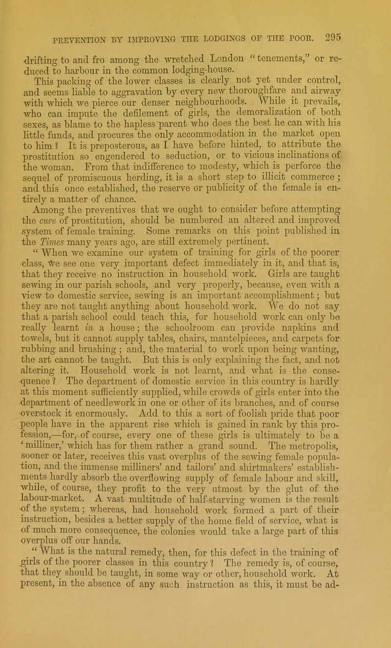 drifting to and fro among the wretched London “ tenements,” or re- duced to harbour in the common lodging-house. This packing of the lower classes is clearly not yet under control, and seems liable to aggravation by every new thoroughfare and airway with which we pierce our denser neighbourhoods. While it prevails, who can impute the defilement of girls, the demoralization of both sexes, as blame to the hapless parent who does the best he can with his little funds, and procures the only accommodation in the market open to him 1 It is preposterous, as I have before hinted, to attribute the prostitution so engendered to seduction, or to vicious inclinations of the woman. From that indifference to modesty, which is perforce the sequel of promiscuous herding, it is a short step to illicit commerce; and this once established, the reserve or publicity of the female is en- tirely a matter of chance. Among the preventives that we ought to consider before attempting the cure of prostitution, should be numbered an altered and improved system of female training. Some remarks on this point published in the Times many years ago, are still extremely pertinent. “ When we examine our system of training for girls of the poorer class, We see one very important defect immediately in it, and that is, that they receive no instruction in household work. Girls are taught sewing in our parish schools, and very properly, because, even with a view to domestic service, sewing is an important accomplishment; but they are not taught anything about household work. We do not say that a parish school could teach this, for household work can only be really learnt in a house; the schoolroom can provide napkins and towels, but it cannot supply tables, chairs, mantelpieces, and carpets for rubbing and brushing ; and, the material to work upon being wanting, the art cannot be taught. But this is only explaining the fact, and not altering it. Household work is not learnt, and what is the conse- quence 1 The department of domestic service in this country is hardly at this moment sufficiently supplied, while crowds of gilds enter into the department of needlework in one or other of its branches, and of course overstock it enormously. Add to this a sort of foolish pride that poor people have in the apparent rise which is gained in rank by this pro- fession,—for, of course, every one of these girls is ultimately to be a ‘ milliner,’ which has for them rather a grand sound. The metropolis, sooner or later, receives this vast overplus of the sewing female popula- tion, and the immense milliners’ and tailors’ and shirtmakers’ establish- ments hardly absorb the overflowing supply of female labour and skill, while, of course, they profit to the very utmost by the glut of the labour-market. A vast multitude of half-starving women is the result of the system; whereas, had household work formed a part of their instruction, besides a better supply of the home field of service, what is of much more consequence, the colonies would take a large part of this overplus off our hands. _ “ What is the natural remedy, then, for this defect in the training of girls of the poorer classes in this country 1 The remedy is, of course, that they should be taught, in some way or other, household work. At present, in the absence of any such instruction as this, it must be ad-