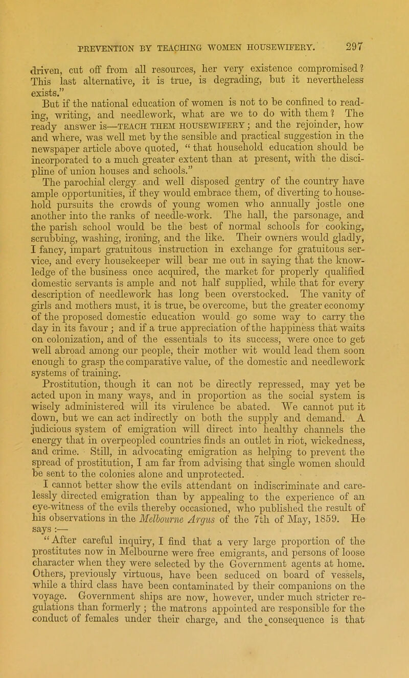 driven, cut off from all resources, lier very existence compromised? This last alternative, it is true, is degrading, but it nevertheless exists.” But if the national education of women is not to be confined to read- ing, writing, and needlework, what are we to do with them ? The ready answer is—teach them housewifery ; and the rejoinder, how and where, was well met by the sensible and practical suggestion in the newspaper article above quoted, “ that household education should be incorporated to a much greater extent than at present, with the disci- pline of union houses and schools.” The parochial clergy and well disposed gentry of the country have ample opportunities, if they would embrace them, of diverting to house- hold pursuits the crowds of young women who annually jostle one another into the ranks of needle-work. The hall, the parsonage, and the parish school would be the best of normal schools for cooking, scrubbing, washing, ironing, and the like. Their owners would gladly, I fancy, impart gratuitous instruction in exchange for gratuitous ser- vice, and every housekeeper will bear me out in saying that the know- ledge of the business once acquired, the market for properly qualified domestic servants is ample and not half supplied, while that for every description of needlework has long been overstocked. The vanity of girls and mothers must, it is true, be overcome, but the greater economy of the proposed domestic education would go some way to carry the day in its favour; and if a true appreciation of the happiness that waits on colonization, and of the essentials to its success, were once to get well abroad among our people, their mother wit would lead them soon enough to grasp the comparative value, of the domestic and needlework systems of training. Prostitution, though it can not be directly repressed, may yet be acted upon in many ways, and in proportion as the social system is wisely administered will its virulence be abated. We cannot put it down, but we can act indirectly on both the supply and demand. A judicious system of emigration will direct into healthy channels the energy that in overpeopled countries finds an outlet in riot, wickedness, and crime. Still, in advocating emigration as helping to prevent the spread of prostitution, I am far from advising that single women should be sent to the colonies alone and unprotected. I cannot better show the evils attendant on indiscriminate and care- lessly directed emigration than by appealing to the experience of an eye-witness of the evils thereby occasioned, who published the result of his observations in the Melbourne Argus of the 7th of May, 1859. Ho says :— “After careful inquiry, I find that a very large proportion of the prostitutes now in Melbourne were free emigrants, and persons of loose character when they were selected by the Government agents at home. Others, previously virtuous, have been seduced on board of vessels, while a thud class have been contaminated by their companions on the voyage. Government ships are now, however, under much stricter re- gulations than formerly ; the matrons appointed are responsible for the conduct of females under their charge, and the _ consequence is that