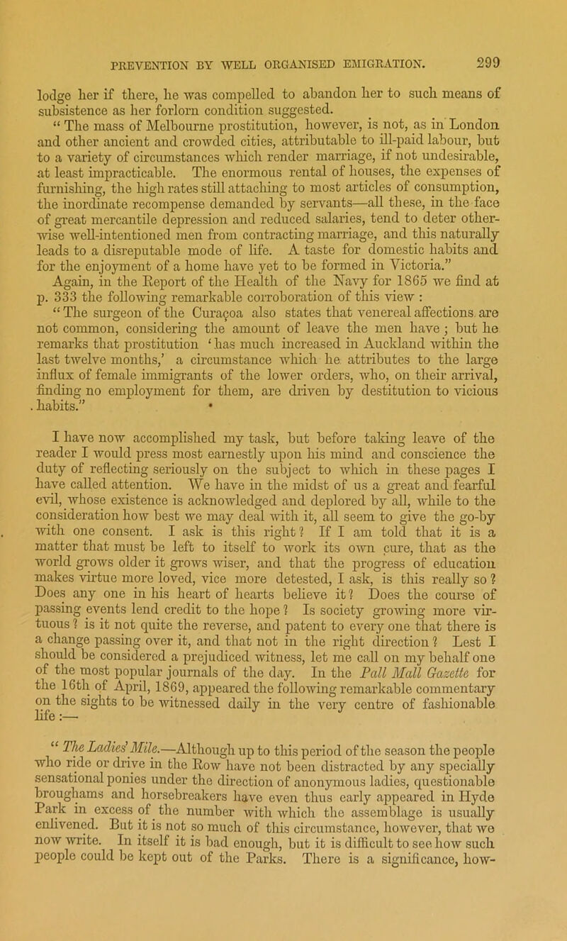 lodge lier if there, he was compelled to abandon her to such means of subsistence as her forlorn condition suggested. “ The mass of Melbourne prostitution, however, is not, as in London and other ancient and crowded cities, attributable to ill-paid labour, but to a variety of circumstances which render marriage, if not undesirable, at least impracticable. The enormous rental of houses, the expenses of furnishing, the high rates still attaching to most articles of consumption, the inordinate recompense demanded by servants—all these, in the face of great mercantile depression and reduced salaries, tend to deter other- wise well-intentioned men from contracting marriage, and this naturally leads to a disreputable mode of life. A taste for domestic habits and for the enjoyment of a home have yet to be formed in Victoria.” Again, in the Report of the Health of the Navy for 1865 we find at p. 333 the following remarkable corroboration of this view : “ The surgeon of the Cmra^oa also states that venereal affections are not common, considering the amount of leave the men have; but he remarks that prostitution 1 has much increased in Auckland within the last twelve months,’ a circumstance which he attributes to the large influx of female immigrants of the lower orders, who, on their arrival, finding no employment for them, are driven by destitution to vicious . habits.” • I have now accomplished my task, but before taking leave of the reader I would press most earnestly upon his mind and conscience the duty of reflecting seriously on the subject to which in these pages I have called attention. We have in the midst of us a great and fearful evil, whose existence is acknowledged and deplored by all, while to the consideration how best we may deal with it, all seem to give the go-by with one consent. I ask is this right 1 If I am told that it is a matter that must be left to itself to work its own cure, that as the world grows older it grows wiser, and that the progress of education makes virtue more loved, vice more detested, I ask, is this really so ? Does any one in his heart of hearts believe it 1 Does the course of passing events lend credit to the hope ? Is society growing more vir- tuous 1 is it not quite the reverse, and patent to every one that there is a change passing over it, and that not in the right direction 1 Lest I should be considered a prejudiced 'witness, let me call on my behalf one of the most popular journals of the day. In the Pall Mall Gazette for the 16th of April, 1869, appeared the following remarkable commentary on the sights to be witnessed daily in the very centre of fashionable life:— “ The Ladies'Mile.—Although up to this period of the season the people who ride or drive in the Row have not been distracted by any specially sensational ponies under the direction of anonymous ladies, questionable broughams and horsebreakers have even thus early appeared in Hyde Park in excess of the number with which the assemblage is usually enlivened. But it is not so much of this circumstance, however, that we now write. In itself it is bad enough, but it is difficult to see how such people could be kept out of the Parks. There is a significance, how-