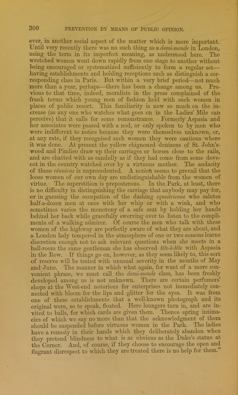 ever, in another social aspect of the matter which is more important. Until very recently there was no such thing as a demi-monde in London, using the term in its imperfect meaning, as understood here. The wretched women went down rapidly from one stage to another without being encouraged or systematized sufficiently to form a regular set— having establishments and holding receptions such as distinguish a cor- responding class in Paris. But within a very brief period—not much more than a year, perhaps—there has been a change among us. Pre- vious to that time, indeed, moralists in the press complained of the frank terms which young men of fashion held with such women in places of public resort. This familiarity is now so much on the in- crease (as any one who watches what goes on in the Ladies’ Mile can perceive) that it calls for some remonstrance. Fonnerly Aspasia and her associates were passed with a nod, or only spoken to by men who •were indifferent to notice because they were themselves unknown, or, at any rate, if they recognised such women they were cautious where it was done. At present the yellow chignoned denizens of St. John’s- wood and Pimlico draw up their carriages or horses close to the rails, and are chatted with as candidly as if they had come from some dove- cot in the country watched over by a virtuous mother. The audacity of these reunions is unprecedented. A notion seems to prevail that the loose women of our own day are undistinguishable from the women of virtue. The superstition is preposterous. In the Park, at least, there is no difficulty in distinguishing the carriage that anybody may pay for, or in guessing the occupation of the dashing equestrienne who salutes half-a-dozen men at once with her whip or with a wink, and who sometimes varies the monotony of a safe seat by holding her hands behind her back while gracefully swerving over to listen to the compli- ments of a walking admirer. Of course the men who talk with these women of the highway are perfectly aware of what they are about, and a London lady tempered in the atmosphere of one or two seasons learns discretion enough not to ask relevant questions when she meets in a ball-room the same gentleman she has observed tete-a-tete with Aspasia in the Bow. If things go on, however, as tliey seem likely to, this sort of reserve will be tested with unusual severity in the months of May and June. The manner in which what again, for want of a more con- venient phrase, we must call the demi-monde class, has been freshly developed among us is not unknown. There are certain perfumers’ shops at the West-end notorious for enterprises not immediately con- nected with bloom for the lips and glitter for the eyes. It was from one of these establishments that a well-known photograph and its original were, so to speak, floated. Here loungers turn hi, and are in- vited to balls, for which cards are given them. Thence spring intima- cies of which we say no more than that the acknowledgment of them should be suspended before virtuous women in the Park. The ladies have a remedy in their hands which they deliberately abandon when they pretend blindness to what is as obvious as the Duke’s statue at the Corner. And, of course, if they choose to encourage the open and flagrant disrespect to which they are treated there is no help for them.”