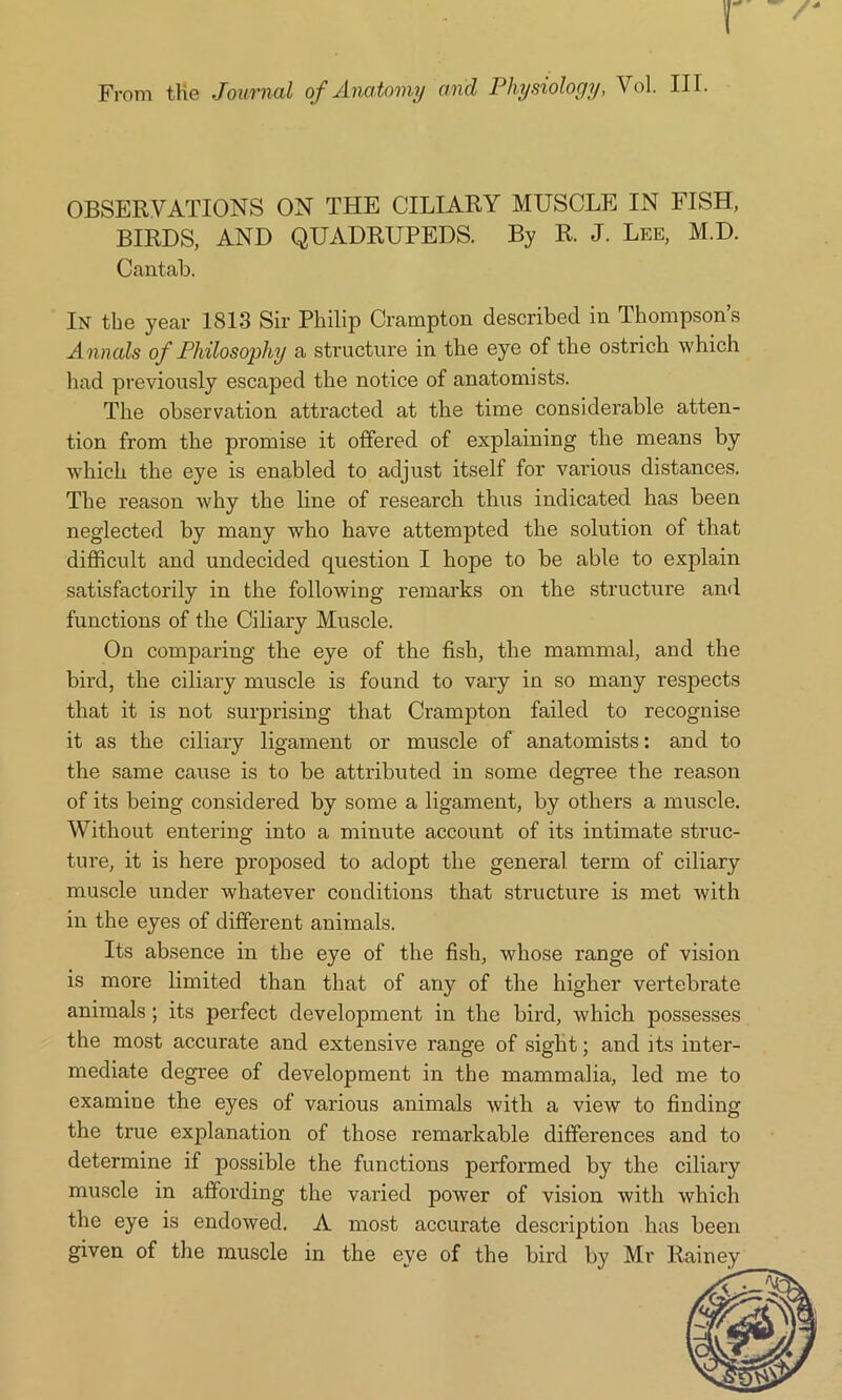 From the Journal of Anatomy and Physiology, Vol. HI. OBSERVATIONS ON THE CILIARY MUSCLE IN FISH, BIRDS, AND QUADRUPEDS. By R. J. Lee, M.D. Cantab. In tbe year 1813 Sir Philip Crampton described in Thompson’s Annals of Philosophy a structure in tbe eye of the ostrich which had previously escaped the notice of anatomists. The observation attracted at the time considerable atten- tion from the promise it offered of explaining the means by which the eye is enabled to adjust itself for various distances. The reason why the line of research thus indicated has been neglected by many who have attempted the solution of that difficult and undecided question I hope to be able to explain satisfactorily in the following remarks on the structure and functions of the Ciliary Muscle. On comparing the eye of the fish, the mammal, and the bird, the ciliary muscle is found to vary in so many respects that it is not surprising that Crampton failed to recognise it as the ciliary ligament or muscle of anatomists: and to the same cause is to be attributed in some degree the reason of its being considered by some a ligament, by others a muscle. Without entering into a minute account of its intimate struc- ture, it is here proposed to adopt the general term of ciliary muscle under whatever conditions that structure is met with in the eyes of different animals. Its absence in the eye of the fish, whose range of vision is more limited than that of any of the higher vertebrate animals; its perfect development in the bird, which possesses the most accurate and extensive range of sight; and its inter- mediate degree of development in the mammalia, led me to examine the eyes of various animals with a view to finding the true explanation of those remarkable differences and to determine if possible the functions performed by the ciliary muscle in affording the varied power of vision with which the eye is endowed. A most accurate description has been given of the muscle in the eye of the bird by Mr Rainey