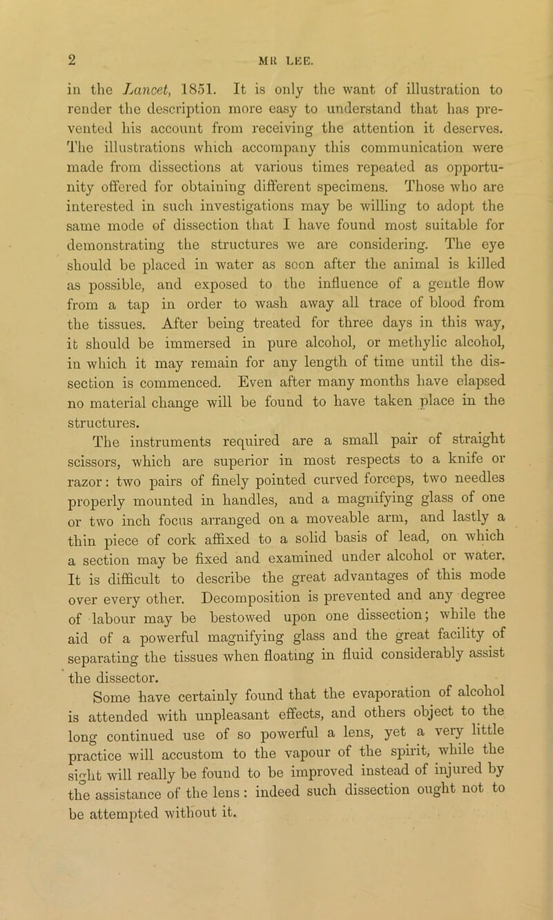 in the Lancet, 1851. It is only the want of illustration to render the description more easy to understand that has pre- vented his account from receiving the attention it deserves. The illustrations which accompany this communication were made from dissections at various times repeated as opportu- nity offered for obtaining different specimens. Those who are interested in such investigations may be willing to adopt the same mode of dissection that I have found most suitable for demonstrating the structures we are considering. The eye should be placed in water as soon after the animal is killed as possible, and exposed to the influence of a gentle flow from a tap in order to wash away all trace of blood from the tissues. After being treated for three days in this way, it should be immersed in pure alcohol, or methylic alcohol, in which it may remain for any length of time until the dis- section is commenced. Even after many months have elapsed no material change will be found to have taken place in the structures. The instruments required are a small pair of straight scissors, which are superior in most respects to a knife or razor: two pairs of finely pointed curved forceps, two needles properly mounted in handles, and a magnifying glass of one or two inch focus arranged on a moveable arm, and lastly a thin piece of cork affixed to a solid basis of lead, on which a section may be fixed and examined under alcohol or water. It is difficult to describe the great advantages of this mode over every other. Decomposition is prevented and any degree of labour may be bestowed upon one dissection; while the aid of a powerful magnifying glass and the great facility of separating the tissues when floating in fluid considerably assist the dissector. Some have certainly found that the evaporation of alcohol is attended with unpleasant effects, and others object to the long continued use of so powerful a lens, yet a very little practice will accustom to the vapour of the spirit, while the sight will really be fouud to be improved instead of injured by the assistance of the lens : indeed such dissection ought not to be attempted without it.