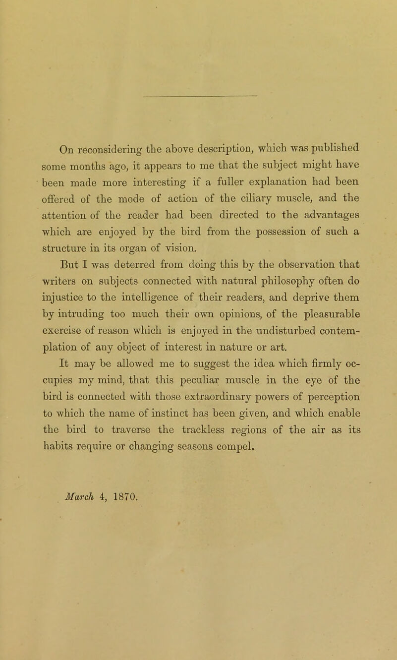 some months ago, it appears to me that the subject might have been made more interesting if a fuller explanation had been offered of the mode of action of the ciliary muscle, and the attention of the reader had been directed to the advantages which are enjoyed by the bird from the possession of such a structure in its organ of vision. But I was deterred from doing this by the observation that writers on subjects connected with natural philosophy often do injustice to the intelligence of their readers, and deprive them by intruding too much their own opinions, of the pleasurable exercise of reason which is enjoyed in the undisturbed contem- plation of any object of interest in nature or art. It may be allowed me to suggest the idea which firmly oc- cupies my mind, that this peculiar muscle in the eye of the bird is connected with those extraordinary powers of perception to which the name of instinct has been given, and which enable the bird to traverse the trackless regions of the air as its habits require or changing seasons compel. March 4, 1870.