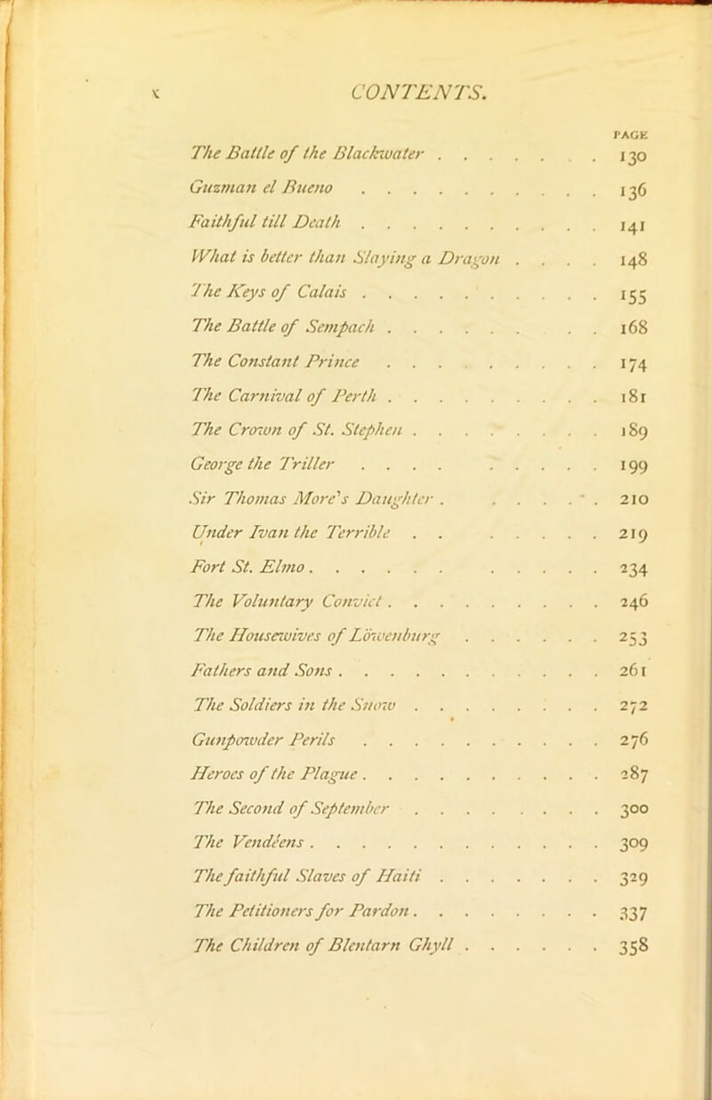 PACE The Battle of the Black-water . 130 Guzman el Bueno 136 Faithful till Death 141 What is better than Slaying a Dragon .... 148 The Keys of Calais 135 The Battle of Scmpach . . 168 The Constant Prince ... 174 The Carnival of Perth 181 The Crown of St. Stephen 189 George the Triller .... 199 Sir Thomas More's Daughter . . . . 210 Under Ivan the Terrible . 219 Fort St. Elmo 234 The Voluntary Convict 246 The Housewives of Lbwenburg 253 Fathers and Sons 261 The Soldiers in the Sttoiv 272 Gunpowder Perils 276 Heroes of the Plague 287 The Second of September 300 The Vendeens 309 The faithful Slaves of Haiti 329 The Petitioners for Pardon 337 The Children of Blcntarn Ghyll 358